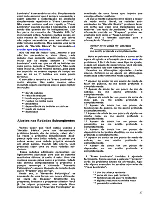 37
Lembrete" é necessária ou não. Simplesmente
você pode assumir que é sempre necessária, e
assim garantir a sintonização ao problema
simplesmente repetindo a "Frase Lembrete".
Não causa nenhum mal em repetir a "Frase
Lembrete" quando ela não é necessária, e está
sendo dita quando ela for indispensável. Isto
faz parte do conceito de "Revisão 100 %"
mencionado antes. Fazemos muitas coisas em
cada rodada da "Receita Básica" que talvez
não sejam necessárias para neutralizar um
determinado problema. Mas quando uma certa
parte da "Receita Básica" for necessária...é
crucial que seja incluída.
Não faz mal de incluir tudo...mesmo o que
não for necessário...e, além disso, cada
rodada leva somente alguns minutos. Isto
inclui que se repita sempre a "Frase
Lembrete" cada vez que se dá as batidas em
cada ponto, durante a "Seqüência". Não custa
nada incluí-la...nem mesmo tempo...pois pode
ser repetida no mesmo espaço de tempo em
que se dá as 7 batidas em cada ponto
terminal.
O conceito a respeito da "Frase Lembrete" é
muito simples. Mas assim mesmo estou
incluindo alguns exemplos abaixo para melhor
instrução:
** dor de cabeça
** raiva de meu pai
** lembranças da guerra
** rigidez na minha nuca
** pesadelos
** dependência de bebidas alcoólicas
** medo de cobras
** depressão
Ajustes nas Rodadas Subseqüentes
Vamos supor que você esteja usando a
"Receita Básica" para um determinado
problema (medo, dor de cabeça, raiva, etc.).
Às vezes o problema simplesmente desa-
parece após uma única rodada, ao passo que
outras vezes, uma rodada propicia somente
um alívio parcial. Quando isto ocorre, você
precisará fazer uma ou mais rodadas adi-
cionais.
Essas rodadas adicionais necessitam ser
ligeiramente ajustadas para que se obtenha
resultados ótimos. A razão é esta: Uma das
maiores causas pelas quais a primeira rodada
não elimina completamente o problema é
porque reemerge a chamada "Reversão
Psicológica"...aquele bloqueio de interferência
que o "Preparo" visa corrigir.
Desta vez, a "Reversão Psicológica" se
apresenta de uma forma um pouco diferente.
Ao invés de bloquear totalmente seu
progresso, bloqueia o progresso ulterior. Você
já fez algum progresso mas depois ficou
estancado porque a "Reversão Psicológica" se
manifesta de uma forma que impede que
consiga ulterior melhora.
Já que a mente subconsciente tende a reagir
de modo muito literal, as rodadas sub-
seqüentes da "Receita Básica" precisam levar
em conta que você está trabalhando para
resolver "um resto de problema". Por isso, a
afirmação contida no "Preparo" precisa ser
ajustada bem como a "Frase Lembrete".
Aqui está o formato ajustado para a
afirmação do "Preparo":
Apesar de eu ainda ter um resto
de _______________________, eu
me aceito profunda e completamente.
Note as palavras sublinhadas e como estão
agora dirigindo a afirmação para um resto do
problema. É fácil de fazer esse tipo de ajuste,
e após um pouco de experiência, você deveria
estar fazendo isto com naturalidade.
Examine as afirmações ajustadas citadas
abaixo. Referem-se ao ajuste em afirmações
mostradas anteriormente neste capítulo.
** Apesar de ainda ter um pouco de medo de
falar em público, eu me aceito profunda e
completamente.
** Apesar de ainda ter um pouco de dor de
cabeça, eu me aceito profunda e
completamente.
** Apesar de ainda ter um pouco de raiva de
meu pai, eu me aceito profunda e
completamente.
** Apesar de ainda ter um pouco de
lembranças da guerra, eu me aceito profunda
e completamente.
** Apesar de ainda ter um pouco de rigidez na
minha nuca, eu me aceito profunda e
completamente.
** Apesar de ainda ter um pouco de
pesadelos, eu me aceito profunda e
completamente.
** Apesar de ainda ter um pouco de
dependência de bebida alcoólica, eu me aceito
profunda e completamente.
** Apesar de ainda ter um pouco de medo de
cobras, eu me aceito profunda e
completamente.
** Apesar de ainda ter um pouco de
depressão, eu me aceito profunda e
completamente.
A "Frase Lembrete" também é ajustada
facilmente. Ponha apenas a palavra "restante"
atrás do problema citado na afirmação. Aqui
vão alguns exemplos de versões ajustadas de
"Frase Lembrete".
** dor de cabeça restante
** raiva de meu pai restante
** lembranças da guerra restantes
** rigidez restante na minha nuca
** pesadelos restantes
 