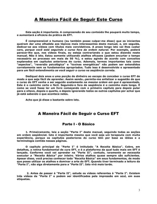 3
A Maneira Fácil de Seguir Este Curso
Esta seção é importante. A compreensão de seu conteúdo lhe poupará muito tempo,
e aumentará a eficácia da prática de EFT.
É compreensível e humano (eu também posso culpar-me disso) que os iniciantes
queiram dar uma olhadela aos tópicos mais interessantes deste manual, e, em seguida,
dedicar-se aos vídeos com títulos mais convidativos. A prazo longo isto vai lhes custar
caro, porque você está seguindo o curso fora da ordem natural. Por exemplo, poderá
parecer-lhe que, nos vídeos finais, eu esteja contrariando o que estou dizendo neste
manual. Não é isto. Estou somente utilizando atalhos eficazes (podem encurtar o tempo
necessário ao processo em mais de 50 %), e estou agindo de acordo com conceitos
explanados em capítulos anteriores do curso. Ademais, termos importantes tais como
"aspectos", "reversão psicológica" e "toxinas energéticas" não podem ser entendidos
corretamente sem os fundamentos apropriados. Tudo isso é desenvolvido e apresentado
para um fácil entendimento se você seguir o curso na seqüência correta.
Dediquei dois anos e uma porção de dinheiro ao escopo de conceber o curso EFT de
modo a que seja fácil de aprender. Assim sendo...permita-me enfatizar a sugestão de que
o curso do EFT venha a ser seguido exatamente na mesma ordem em que é apresentado.
Este é o caminho certo e fácil. Seguindo-o fora de seqüência é o caminho mais longo. É
como se você fosse ler um livro começando com o primeiro capítulo para depois pular
para o oitavo, depois o quarto, e depois ignorando todos os outros capítulos por achar que
já está sabendo o que acontece neles.
Acho que já disse o bastante sobre isto.
A Maneira Fácil de Seguir o Curso EFT
Parte I - O Básico
1. Primeiramente, leia a seção "Parte I" deste manual, seguindo todas as seções
em ordem seqüêncial. Isto é importante mesmo que você seja um terapeuta com muita
experiência, porque os capítulos posteriores do curso têm por base as idéias e a
terminologia contida nessas páginas.
O capítulo principal da "Parte I" é intitulado "A Receita Básica". Cobre, em
detalhes, a rotina fundamental de cura EFT, e é a plataforma da qual tudo mais em EFT é
lançado. Conforme você vai aprender na "Parte II", contudo, raramente se necessita
executar a "Receita Básica" por inteiro. Vários atalhos quase sempre são suficientes.
Apesar disso, você precisa conhecer toda "Receita Básica" em seus fundamentos, de modo
que possa utilizar os atalhos e dominar a arte do EFT. Quando tiver terminado a leitura da
"Parte I", não siga diretamente para a "Parte II". Isto virá mais tarde.
2. Antes de passar à "Parte II", estude os vídeos referentes à "Parte I". Existem
três vídeos da "Parte I" e podem ser identificados pela impressão em azul, em suas
etiquetas.
 