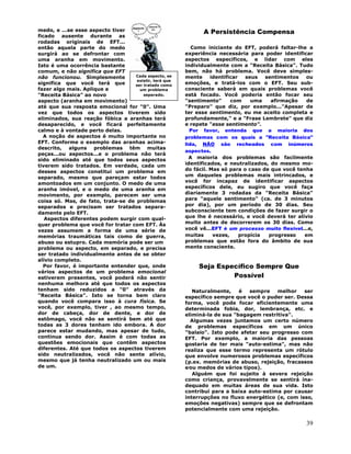 39
medo, e ...se esse aspecto tiver
ficado ausente durante as
rodadas originais de EFT...
então aquela parte do medo
surgirá ao se defrontar com
uma aranha em movimento.
Isto é uma ocorrência bastante
comum, e não significa que EFT
não funcionou. Simplesmente
significa que você terá que
fazer algo mais. Aplique a
"Receita Básica" ao novo
aspecto (aranha em movimento)
até que sua resposta emocional for "0". Uma
vez que todos os aspectos tiverem sido
eliminados, sua reação fóbica a aranhas terá
desaparecido, e você ficará perfeitamente
calmo e à vontade perto delas.
A noção de aspectos é muito importante no
EFT. Conforme o exemplo das aranhas acima-
descrito, alguns problemas têm muitas
peças...ou aspectos...e o problema não terá
sido eliminado até que todos seus aspectos
tiverem sido tratados. Em verdade, cada um
desses aspectos constitui um problema em
separado, mesmo que pareçam estar todos
amontoados em um conjunto. O medo de uma
aranha imóvel, e o medo de uma aranha em
movimento, por exemplo, parecem ser uma
coisa só. Mas, de fato, trata-se de problemas
separados e precisam ser tratados separa-
damente pelo EFT.
Aspectos diferentes podem surgir com qual-
quer problema que você for tratar com EFT. Às
vezes assumem a forma de uma série de
memórias traumáticas tais como de guerra,
abuso ou estupro. Cada memória pode ser um
problema ou aspecto, em separado, e precisa
ser tratado individualmente antes de se obter
alívio completo.
Por favor, é importante entender que, onde
vários aspectos de um problema emocional
estiverem presentes, você poderá não sentir
nenhuma melhora até que todos os aspectos
tenham sido reduzidos a "0" através da
"Receita Básica". Isto se torna bem claro
quando você compara isso à cura física. Se
você, por exemplo, tiver , ao mesmo tempo,
dor de cabeça, dor de dente, e dor de
estômago, você não se sentirá bem até que
todas as 3 dores tenham ido embora. A dor
parece estar mudando, mas apesar de tudo,
continua sendo dor. Assim é com todas as
questões emocionais que contêm aspectos
diferentes. Até que todos os aspectos tiverem
sido neutralizados, você não sente alívio,
mesmo que já tenha neutralizado um ou mais
de um.
A Persistência Compensa
Como iniciante do EFT, poderá faltar-lhe a
experiência necessária para poder identificar
aspectos específicos, e lidar com eles
individualmente com a "Receita Básica". Tudo
bem, não há problema. Você deve simples-
mente identificar seus sentimentos ou
emoções, e tratá-los com o EFT. Seu sub-
consciente saberá em quais problemas você
está focado. Você poderia então focar seu
"sentimento" com uma afirmação de
"Preparo" que diz, por exemplo..."Apesar de
ter esse sentimento, eu me aceito completa e
profundamente," e a "Frase Lembrete" que diz
e repete "esse sentimento".
Por favor, entenda que a maioria dos
problemas com os quais a "Receita Básica"
lida, NÃO são recheados com inúmeros
aspectos.
A maioria dos problemas são facilmente
identificados, e neutralizados, do mesmo mo-
do fácil. Mas só para o caso de que você tenha
um daqueles problemas mais intrincados, e
você for incapaz de identificar aspectos
específicos dele, eu sugiro que você faça
diariamente 3 rodadas da "Receita Básica"
para "aquele sentimento" (ca. de 3 minutos
por dia), por um período de 30 dias. Seu
subconsciente tem condições de fazer surgir o
que lhe é necessário, e você deverá ter alívio
muito antes de decorrerem os 30 dias. Como
você vê...EFT é um processo muito flexível...e,
muitas vezes, propicia progresso em
problemas que estão fora do âmbito de sua
mente consciente.
Seja Específico Sempre Que
Possível
Naturalmente, é sempre melhor ser
específico sempre que você o puder ser. Dessa
forma, você pode focar eficientemente uma
determinada fobia, dor, lembrança, etc. e
eliminá-la de sua "bagagem restritiva".
Algumas vezes juntamos um certo número
de problemas específicos em um único
"balaio". Isto pode afetar seu progresso com
EFT. Por exemplo, a maioria das pessoas
gostaria de ter mais "auto-estima", mas não
realiza que esse termo representa um rótulo
que envolve numerosos problemas específicos
(p.ex. memórias de abuso, rejeição, fracassos
e∕ou medos de vários tipos).
Alguém que foi sujeito à severa rejeição
como criança, provavelmente se sentirá ina-
dequado em muitas áreas de sua vida. Isto
contribui para a baixa auto-estima por causar
interrupções no fluxo energético (e, com isso,
emoções negativas) sempre que se defrontam
potencialmente com uma rejeição.
Cada aspecto, se
existir, terá que
ser tratado como
um problema
separado.
 