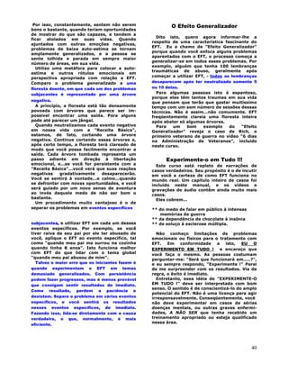 40
Por isso, constantemente, sentem não serem
bons o bastante, quando teriam oportunidades
de mostrar do que são capazes, e tendem a
ficar atolados em suas vidas. Quando
ajuntados com outras emoções negativas,
problemas de baixa auto-estima se tornam
amplamente generalizados, e a pessoa se
sente tolhida e parada em sempre maior
número de áreas, em sua vida.
Utilizo uma metáfora para colocar a auto-
estima e outros rótulos emocionais em
perspectiva apropriada com relação a EFT.
Comparo o problema generalizado a uma
floresta doente, em que cada um dos problemas
subjacentes é representado por uma árvore
negativa.
A princípio, a floresta está tão densamente
povoada com árvores que parece ser im-
possível encontrar uma saída. Para alguns
pode até parecer um jângal.
Quando neutralizamos cada evento negativo
em nossa vida com a "Receita Básica",
estamos, de fato, cortando uma árvore
negativa. Continue cortando essas árvores e,
após certo tempo, a floresta terá clareado de
modo que você possa facilmente encontrar a
saída. Cada árvore tombada representa um
passo adiante em direção à libertação
emocional, e...se você for persistente com a
"Receita Básica"...você verá que suas reações
negativas gradativamente desaparecerão.
Você se sentirá à vontade...e calmo...quando
se defrontar com novas oportunidades, e você
será guiado por um novo senso de aventura
ao invés daquele medo de não ser bom o
bastante.
Um procedimento muito vantajoso é o de
separar os problemas em eventos específicos
subjacentes, e utilizar EFT em cada um desses
eventos específicos. Por exemplo, se você
tiver raiva de seu pai por ele ter abusado de
você, aplique o EFT ao evento específico, tal
como "quando meu pai me surrou na cozinha
quando tinha 8 anos". Isto funciona melhor
com EFT do que lidar com o tema global
"quando meu pai abusou de mim".
Talvez o maior erro que os iniciantes fazem é
quando experimentam o EFT em temas
demasiado generalizados. Com persistência
podem fazer progressos, mas é menos provável
que consigam sentir resultados de imediato.
Como resultado, perdem a paciência e
desistem. Separe o problema em vários eventos
específicos, e você sentirá os resultados
nesses eventos específicos, de imediato.
Fazendo isso, lida-se diretamente com a causa
verdadeira, o que, normalmente, é mais
eficiente.
O Efeito Generalizador
Dito isto, quero agora informar-lhe a
respeito de uma característica fascinante do
EFT. Eu a chamo de "Efeito Generalizador"
porque quando você enfoca alguns problemas
aparentados com o EFT, o processo começa a
generalizar-se em todos esses problemas. Por
exemplo, alguém que tenha 100 lembranças
traumáticas de abuso, geralmente após
começar a utilizar EFT, - todas as lembranças
desaparecem após ter neutralizado somente 5
ou 10 delas.
Para algumas pessoas isto é espantoso,
porque elas têm tantos traumas em sua vida
que pensam que terão que gastar muitíssimo
tempo com um sem número de sessões dessas
técnicas. Não é assim...não comumente. EFT
freqüentemente clareia uma floresta inteira
após abater só algumas árvores.
Para um bom exemplo do "Efeito
Generalizador" reveja o caso de Rich, o
primeiro veterano de guerra no vídeo "6 dias
na Administração de Veteranos", incluído
neste curso.
Experimente-o em Tudo !!!
Este curso está repleto de narrações de
casos verdadeiros. Seu propósito é o de incutir
em você a certeza de como EFT funciona no
mundo real. Um capítulo inteiro de casos foi
incluído neste manual, e os vídeos e
gravações de áudio contêm ainda muito mais
casos.
Eles cobrem...
** do medo de falar em público à intensas
memórias da guerra
** da dependência de chocolate à insônia
** de soluço à esclerose múltipla.
Não conheço limitações de problemas
emocionais ou físicos para o tratamento com
EFT. Em conformidade a isto, EU O
EXPERIMENTO EM TUDO ! e encareço que
você faça o mesmo. As pessoas costumam
perguntar-me: "Será que funcionará em.....?",
e eu sempre respondo, "Experimente !" Parei
de me surpreender com os resultados. Via de
regra, o êxito é imediato.
Entretanto, essa idéia de "EXPERIMENTE-O
EM TUDO !" deve ser interpretada com bom
senso. O sentido é de conscientizá-lo do amplo
potencial do EFT. Não é uma licença para agir
irresponsavelmente. Conseqüentemente, você
não deve experimentar em casos de sérias
doenças mentais, ou outras graves enfermi-
dades, A NÃO SER que tenha recebido um
treinamento apropriado ou esteja qualificado
nessa área.
 