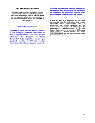 41
EFT em Poucas Palavras
Clareza, para mim, tem alto valor, e tento
sempre injetar clareza em tudo que ensino.
Para mim, a evidência final de clareza reside
em ser capaz de reduzir um tema qualquer a
um simples parágrafo. Eu fiz isto com EFT. O
que segue é...
EFT em Poucas Palavras
Aprenda de cor a "Receita Básica". Utilize-
a em qualquer problema emocional ou
físico, identificando-o com uma precisa
afirmação de "Preparo" e "Frase
Lembrete". Seja específico sempre que
possível, e dirija o EFT aos eventos
emocionais da vida que possam estar sub-
jacentes ao problema. Sempre quando for
necessário, seja persistente até que todos
os aspectos do problema tenham sido
neutralizados. Experimente-o em Tudo !
É isso aí. Isto é a essência do que está
aprendendo aqui. Se você quiser uma versão
expandida desta sumarização você a
encontrará na página seguinte. Aí, eu
incluo...numa só página...A "Afirmação da
Descoberta", a "Receita Básica", e "EFT em
Poucas Palavras". Eu o chamo de EFT numa
única página. Poderá ser-lhe útil como
referência rápida até que você domine esses
procedimentos de cor.
 