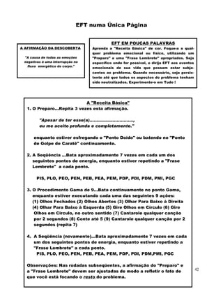 42
EFT numa Única Página
A AFIRMAÇÃO DA DESCOBERTA
"A causa de todas as emoções
negativas é uma interrupção no
fluxo energético do corpo."
EFT EM POUCAS PALAVRAS
Aprenda a "Receita Básica" de cor. Foque-a a qual-
quer problema emocional ou físico, utilizando um
"Preparo" e uma "Frase Lembrete" apropriados. Seja
específico onde for possível, e dirija EFT aos eventos
emocionais de sua vida que possam estar subja-
centes ao problema. Quando necessário, seja persis-
tente até que todos os aspectos do problema tenham
sido neutralizados. Experimente-o em Tudo !
A "Receita Básica"
1. O Preparo...Repita 3 vezes esta afirmação.
"Apesar de ter esse(a)................................,
eu me aceito profunda e completamente."
enquanto estiver esfregando o "Ponto Doído" ou batendo no "Ponto
de Golpe de Caratê" continuamente.
2. A Seqüência ...Bata aproximadamente 7 vezes em cada um dos
seguintes pontos de energia, enquanto estiver repetindo a "Frase
Lembrete" a cada ponto.
PIS, PLO, PEO, PEN, PEB, PEA, PEM, PDP, PDI, PDM, PMI, PGC
3. O Procedimento Gama de 9...Bata continuamente no ponto Gama,
enquanto estiver executando cada uma das seguintes 9 ações:
(1) Olhos Fechados (2) Olhos Abertos (3) Olhar Para Baixo à Direita
(4) Olhar Para Baixo à Esquerda (5) Gire Olhos em Círculo (6) Gire
Olhos em Circulo, no outro sentido (7) Cantarole qualquer canção
por 2 segundos (8) Conte até 5 (9) Cantarole qualquer canção por 2
segundos (repita 7)
4. A Seqüência (novamente)...Bata aproximadamente 7 vezes em cada
um dos seguintes pontos de energia, enquanto estiver repetindo a
"Frase Lembrete" a cada ponto.
PIS, PLO, PEO, PEN, PEB, PEA, PEM, PDP, PDI, PDM,PMI, PGC
Observações: Nas rodadas subseqüentes, a afirmação do "Preparo" e
a "Frase Lembrete" devem ser ajustadas de modo a refletir o fato de
que você está focando o resto do problema.
 