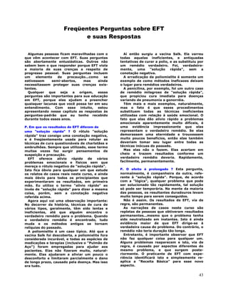 43
Freqüentes Perguntas sobre EFT
e suas Respostas
Algumas pessoas ficam maravilhadas com o
que vêm acontecer com EFT. Suas perguntas
são abertamente entusiásticas. Outros não
sabem bem o que responder porque EFT viola
a maioria de suas crenças a respeito de
progresso pessoal. Suas perguntas incluem
um elemento de precaução...como se
estivessem semi-abertos, mas ainda
necessitassem proteger suas crenças exis-
tentes.
Qualquer que seja a origem, essas
perguntas são importantes para sua educação
em EFT, porque elas ajudam a preencher
quaisquer lacunas que você possa ter em seu
entendimento. Com esse intuito, estou
apresentando nesse capítulo as respostas às
perguntas-padrão que eu tenho recebido
durante todos esses anos.
P. Em que os resultados de EFT diferem de
uma "solução rápida" ? O rótulo "solução
rápida" traz consigo uma conotação negativa,
e é freqüentemente usada para rotular as
técnicas de cura questionáveis de charlatães e
embrulhões. Sempre que utilizado, esse termo
muitas vezes faz surgir pensamentos de
suspeição e precaução.
EFT oferece alívio rápido de vários
problemas emocionais e físicos sem que
mereça o rótulo negativo de "solução rápida".
Isto fica óbvio para qualquer um que estude
os relatos de casos reais neste curso, e ainda
mais óbvio para todos os principiantes que
experimentaram os resultados, em primeira
mão. Eu utilizo o termo "alívio rápido" ao
invés de "solução rápida" para dizer a mesma
coisa, porém, sem a conotação negativa
referida acima.
Agora aqui vai uma observação importante:
No decorrer da história, técnicas de cura de
vários tipos, geralmente, têm sido lentas e
ineficientes, até que alguém encontre o
verdadeiro remédio para o problema. Quando
o verdadeiro remédio é encontrado, tudo
muda e os métodos antigos se tornam
relíquias do passado.
A poliomielite é um caso típico. Até que a
vacina Salk foi descoberta, a poliomielite fora
considerada incurável, e todas as espécies de
medicações e terapias (inclusive o "Pulmão de
Aço") foram empregadas para ajudar aos
pacientes. Elas não fizeram muito, natural-
mente. Elas ajudaram a aliviar um pouco o
desconforto e limitaram parcialmente o dano
de longo prazo, causado pela doença. Mas isso
era tudo.
Aí então surgiu a vacina Salk. Ela varreu
todas aquelas ineficientes, e antiquadas
tentativas de curar a polio, e as substituiu por
um remédio verdadeiro. Foi, verdadeira-
mente, uma "solução rápida", sem a
conotação negativa.
A erradicação da poliomielite é somente um
exemplo de como métodos ineficazes deixam
o lugar para remédios verdadeiros.
A penicilina, por exemplo, foi um outro caso
de remédio milagroso de "solução rápida",
que propiciou cura imediata para doenças
variando de pneumonia a gonorréia.
Têm mais e mais exemplos, naturalmente,
mas o fato é que esses procedimentos
substituem todas as técnicas ineficientes
utilizadas com relação à saúde emocional. O
fato que elas dão alívio rápido a problemas
emocionais aparentemente muito difíceis, é
uma evidência impressionante que elas
representam o verdadeiro remédio. Se elas
demorassem uma eternidade e trouxessem
muito poucos benefícios, então elas também
deveriam tomar seu lugar entre todas as
técnicas inócuas do passado.
Mas elas não o fazem. Elas acertam em
cheio e trazem resultados conforme um
verdadeiro remédio deveria. Rapidamente,
facilmente, permanentemente.
P. O efeito é prolongado ? Esta pergunta,
normalmente, é companheira da outra, refe-
rente à "solução rápida". Porque, de acordo
com a "lógica", qualquer problema que pode
ser solucionado tão rapidamente, tal solução
só pode ser temporária. Na mente da maioria
das pessoas, os resultantes duradouros levam
muito tempo para serem conseguidos.
Não é assim. Os resultados de EFT, via de
regra, são permanentes.
As narrações de casos neste curso são
repletas de pessoas que obtiveram resultados
permanentes...mesmo que o problema tenha
sido neutralizado em instantes. Isto é ainda
evidência maior de que EFT dirige-se à
verdadeira causa do problema. Do contrário, o
remédio não teria duração tão longa.
Entretanto, é importante observar que EFT
não faz qualquer coisa para qualquer um.
Alguns problemas reaparecem e isto, via de
regra, é causado por aspectos diferentes do
mesmo problema, e que surgem poste-
riormente. O praticante de EFT com expe-
riência identificará isto e simplesmente re-
aplica a "Receita Básica" para esse novo
aspecto.
 