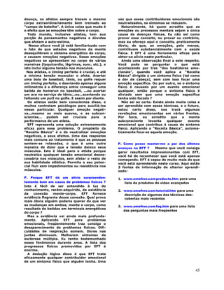 45
doença, os atletas sempre trazem o mesmo
corpo extraordinariamente bem treinado ao
"campo de batalha". A única coisa que muda é
o efeito que as emoções têm sobre o corpo.
Todo mundo, inclusive atletas, tem sua
porção de pensamentos negativos e dúvidas
que afetam a auto-estima.
Nessa altura você já está familiarizado com
o fato de que estados negativos da mente
desequilibram o sistema energético do corpo,
e causam emoções negativas. Essas emoções
negativas se apresentam no corpo de várias
maneiras (taquicardia, lágrimas, suor, etc.), e
isto inclui alguma tensão nos músculos.
Nos atletas, o timing perfeito é crucial, e até
a mínima tensão muscular o afeta. Acertar
uma bola de baseball, tênis, ou golfe requer
um timing perfeito, e desviando apenas alguns
milímetros é a diferença entre conseguir uma
batida de homerun no baseball, ...ou acertar
um ace no serviço de tênis...ou...acertando ou
falhando um putt no golfe. E assim por diante.
Os atletas estão bem conscientes disso, e
muitos contratam psicólogos para auxiliá-los
nesse particular. Qualquer emoção negati-
va...mesmo as mais suaves, e as subcon-
scientes... podem ser cruciais para a
performance de um atleta.
EFT representa uma solução extremamente
eficaz para esse problema. O propósito da
"Receita Básica" é o de neutralizar emoções
negativas, e seus efeitos. Uma das respostas
mais comuns ao tratamento é que as pessoas
sentem-se relaxadas, o que é uma outra
maneira de dizer que a tensão deixou seus
músculos. Isto é ideal para o atleta porque
neutraliza qualquer tensão emocional desne-
cessária nos músculos, sem afetar o resto de
sua habilidade atlética. Permite a seu poten-
cial fluir sem impedimentos ou resistência nos
músculos.
P. Porque EFT dá um alívio surpreenden-
temente bom em casos de problemas físicos ?
Isto é fácil de ser entendido à luz do
conhecimento, recém-adquirido, da existência
da conexão mente-corpo. EFT fornece
evidência flagrante dessa conexão. Qual prova
mais óbvia alguém poderia querer do que ver
as mudanças em ambos, mente e corpo, como
resultado de batidas em terminais energéticos
do corpo ?
Mas a evidência vai ainda mais profunda-
mente. Aplicando EFT para problemas
emocionais, freqüentemente traz consigo o
desaparecimento de problemas físicos. Difi-
culdades de respiração somem. Dores nas
juntas diminuem. Melhoram sintomas da
esclerose múltipla. Eu tenho testemunhado
esses fenômenos durante anos. A lista dos
progressos físicos promovidos por EFT é
enorme.
A dedução lógica disso é que EFT trata
eficazmente qualquer contribuidor emocional
de um sintoma físico que alguém tenha. Uma
vez que esses contribuidores emocionais são
neutralizados, os sintomas se reduzem.
Naturalmente, há quem acredite que as
emoções ou processos mentais sejam a única
causa de doenças físicas. Eu não sei como
provar esse conceito, ou provar ou contrário,
mas eu ofereço aqui o conceito, praticamente
óbvio, de que, as emoções, pelo menos,
contribuem substancialmente com a saúde
física. E EFT é uma ferramenta eficaz para
obter-se alívio neste particular.
Ainda uma observação final a este respeito.
Você pode se perguntar o que está
acontecendo por trás "dos bastidores emo-
cionais", quando você aplica a "Receita
Básica" dirigida a um sintoma físico (tal como
a dor de cabeça), sem com isso focar uma
emoção específica. Ou por outra, se o sintoma
físico é causado por um evento emocional
qualquer, então porque o sintoma físico é
aliviado sem que uma emoção específica
tenha sido focada ?
Não sei ao certo. Existe ainda muita coisa a
ser aprendida com essas técnicas, e o futuro,
estou certo disso, nos trará algumas
revelações emocionantes em várias frentes.
Por hora, eu acredito que a mente
subconsciente levanta qualquer evento
emocional que contribua à causa do sintoma
físico. Aplicando a "Receita Básica", automa-
ticamente foca-se aquela emoção.
P. Como posso manter-me a par dos últimos
avanços no EFT ? Mesmo que você consiga
gerar resultados impressionantes com EFT,
você há de reconhecer que você está apenas
começando. EFT é capaz de muito mais do que
você está aprendendo neste curso. Aqui estão
3 fontes de informação de ulterior aprendi-
zado:
1. www.emofree.com∕products.htm para uma
lista de produtos de vídeo avançados
2. www.emofree.com∕tutorial.htm para uma
descrição de algumas das técnicas des-
cobertas mais recentes
3. www.emofree.com∕faq.htm para uma lista
das perguntas mais freqüentes
 