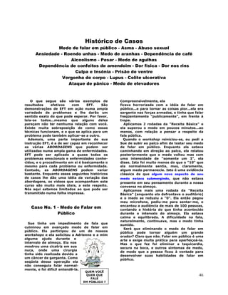 46
Histórico de Casos
Medo de falar em público - Asma - Abuso sexual
Ansiedade - Roendo unhas - Medo de aranhas - Dependência de café
Alcoolismo - Pesar - Medo de agulhas
Dependência de confeitos de amendoim - Dor física - Dor nos rins
Culpa e Insônia - Prisão de ventre
Vergonha do corpo - Lupus - Colite ulcerativa
Ataque de pânico - Medo de elevadores
O que segue são vários exemplos de
resultados efetivos com EFT. São
demonstrações de EFT em ação numa ampla
variedade de problemas e lhe darão um
sentido exato do que pode esperar. Por favor,
leia-os todos...mesmo que alguns deles
pareçam não ter nenhuma relação com você.
Existe muita sobreposição de como essas
técnicas funcionam, e o que se aplica para um
problema pode também aplicar-se a outro.
Ademais, uma parte importante de sua
instrução EFT, é a de ser capaz em reconhecer
as várias ABORDAGENS que podem ser
utilizadas numa ampla gama de enfermidades.
EFT pode ser aplicado a quase todos os
problemas emocionais e enfermidades conhe-
cidos, e o procedimento em si é basicamente o
mesmo para cada problema ou enfermidade.
Contudo, as ABORDAGENS podem variar
bastante. Enquanto esses seguintes históricos
de casos lhe dão uma idéia da variação das
abordagens, os vídeos que acompanham este
curso são muito mais úteis, a este respeito.
Nós aqui estamos limitados ao que pode ser
transmitido numa folha impressa.
Caso No. 1 - Medo de Falar em
Público
Sue tinha um impedimento de fala que
culminou em avançado medo de falar em
público. Ela participou de um de nossos
workshops e ela solicitou a Adrienne e a mim
alguma ajuda durante o
intervalo de almoço. Ela nos
mostrou uma cicatriz em sua
nuca, onde uma cirurgia
tinha sido realizada devido a
um câncer de garganta. Como
seqüela dessa operação ela
não conseguia falar normal-
mente, e foi difícil entendê-la.
Compreensivelmente, ela
ficava horrorizada com a idéia de falar em
público...e para tornar as coisas pior...ela era
sargento nas forças armadas, e tinha que falar
freqüentemente "publicamente", em frente à
tropa.
Aplicamos 2 rodadas da "Receita Básica" e
ela superou o medo em poucos minutos...ao
menos, com relação a pensar a respeito da
fala pública.
Quando o workshop reiniciou-se, eu pedi a
Sue de subir ao palco afim de testar seu medo
de falar em público. Enquanto ela estava
caminhando em direção ao palco, ela relatou
posteriormente que o medo voltou mas com
uma intensidade de "somente um 3", ela
disse. Isto foi muito menos do que o "10" que
ela normalmente sentia, mas, claramente,
algum medo permanecia. Isto é uma evidência
clássica de que algum novo aspecto de seu
medo estava submergindo, que não estava
presente em seu pensamento durante a nossa
conversa no almoço.
Aplicamos mais uma rodada da "Receita
Básica" (enquanto ela defrontava o auditório)
e o medo se reduziu a "0". Ela então pegou
meu microfone, pediu-me para sentar-me, e
encantou a audiência de mais de 100 pessoas,
contando a história do que tinha acontecido
durante o intervalo do almoço. Ela estava
calma e equilibrada. A dificuldade na fala,
naturalmente, continuava, mas o medo tinha
sumido.
Será que eliminando o medo de falar em
público pode tornar alguém um grande
orador? Claro que não. Falar em público é uma
arte e exige muita prática para aperfeiçoá-la.
Mas o que fez foi eliminar a taquicardia,
secura na boca, e outros sintomas de medo,
de modo que a pessoa ficou à vontade para
desenvolver suas habilidades de falar em
público.
QUEM VOCÊ
QUER QUE
FALE
EM PÚBLICO ?
 