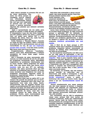 47
Caso No. 2 - Asma
Kelly estava sentada na primeira fila em um
de meus seminários. Sua
asma era óbvia porque eu
conseguía ouví-la respirar
com dificuldade durante
minha apresentação. Estava
tão mal que sua respiração
se parecia com um ronco
suave, e parecia perturbar
algumas das pessoas que estavam sentadas
perto dela.
Após a apresentação ela me pediu para
ajudá-la a perder o medo de falar em público.
O interessante é que ela não tinha realizado
que EFT poderia aliviar sua asma, e assim ela
nem me pediu para aplicar EFT a esse
problema tão óbvio. Para ela, nada fora os
remédios poderiam fazer isto.
Então fizemos a "Receita Básica", focando
no medo de falar em público. Após 3 minutos
de prática de EFT, ela mencionou, com um tom
maravilhado na voz, de que sua respiração
pesada tinha cessado. E de fato tinha sumido.
Não havia mais nem traço da asma.
Freqüentemente, obtem-se "resultados-
bônus" como esse. Reequilibrando o sistema
energético do corpo pode pagar muitos
dividendos.
Até o momento de estar escrevendo este
manual, eu tratei somente de uns 8 a 10 casos
de problemas envolvendo asma, dificuldade
respiratória ou problemas relacionados com
os sinus. Porém, obtive progresso em todos
eles. Com isso quero dizer que houve alívio
imediato cada vez que EFT era aplicado.
Contudo, não estou querendo dizer que EFT
eliminou os problemas para sempre, do modo
como acontece com freqüência em casos de
problemas emocionais. Algumas vezes os
problemas respiratórios voltam, e requerem
rodadas adicionais de EFT.
Também devo dizer que eu aplico EFT a um
número tão grande de pessoas que se torna,
praticamente, impossível para mim fazer um
seguimento com cada uma delas. Assim,
sinceramente, não sei quantas tiveram que
repetir os procedimentos EFT para aliviar seus
sintomas de asma. Só posso dizer que há uma
grande probabilidade que haja alívio. Se você
estiver sofrendo de asma, você tem uma
excelente chance de obter alívio de seu
problema. Porém, seria recomendável que
você o faça com o auxílio de seu médico.
Caso No. 3 - Abuso sexual
Bob tinha sido submetido a abuso sexual
repeti- das vezes quando garoto. Suas lem-
branças desses eventos eram
muito intensas, e lhe
causavam emoções de
forte raiva. Os eventos de
abuso tinham ocorrido quase 30 anos
atrás, e ele sabia, lógicamente,que retendo
essa raiva lhe custava paz de espírito.
Emocionalmente, entretanto ele não conse-
guia livrar-se dessas emoções negativas.
Levou duas sessões incomuns para que ele
se livrasse desse problema. Eu digo incomuns
porque a aplicação EFT foi realizada no
decorrer de um workshop na frente de outras
pessoas. Compreensivelmente, ele não queria
discutir seu problema abertamente, e assim
eu ajudei-o a aplicar EFT às suas memórias,
enquanto manteve privacidade em sua
mente.
Isto é fácil de se fazer porque o EFT
somente requer que o paciente se sintonize ao
problema, enquanto estiver executando as
técnicas de batidas. Essa sintonização pode
ser feita em privacidade.
Eu me encontrei casualmente com Bob cerca
de um mês após as aplicações, e ele me
confirmou "não estar mais pensando muito
naquilo." Essa é uma resposta típica após o
tratamento com EFT. Mesmo as questões mais
intensas e escabrosas tendem a esvanecer-se.
Algumas pessoas chegam a relatar que, após
o tratamento com EFT, nem conseguiam mais
pensar a respeito das lembranças penosas.
Isto não é bem correto. Mas, a elas, parece
estar ocorrendo assim.
As memórias, na verdade, não vão embora,
porque quando eu peço-lhes que as
descrevam, elas ainda o conseguem, e com
muitos detalhes. O que acontece é que "o
ferrão emocional" some, e assim a
lembrança não surge do mesmo modo. Agora
passa a ser um "acontecimento suave do
passado."
Parece simplesmente que essas pessoas
não são mais capazes de pensar a respeito,
porque está faltando um ingrediente pode-
roso, que anteriormente havia. E, natural-
mente, é exatamente isto o que você queria.
Nós estamos procurando libertação emocio-
nal...não amnésia.
EFT, entretanto, não foi 100 % satisfatório
nesse caso, porque Bob teve surtos de
memória ocasionais, ainda que relativamente
suaves. Nunca mais da forma como antes.
Provavelmente ele conseguirá livrar-se dessas
emoções negativas completamente, se ele for
persistente em utilizar essas técnicas por
algum tempo.
 
