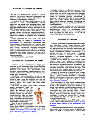 51
Caso No. 14 - Prisão de ventre
Há 25 anos Richard tinha prisão de ventre
crônica. Ele tomava Metamucil duas vezes ao
dia, e ainda assim tinha dificuldade em
conseguir regularidade intestinal.
Eu ensinei-lhe EFT para seu problema e ele
executou a rotina, diligentemente, várias
vezes ao dia. Após duas semanas ainda não
obtivera progresso apreciável. Eu disse-lhe
para ser persistente e manter as práticas de
EFT. Às vezes, essas coisas levam mais tempo.
Falei com ele dois meses mais tarde, e as
coisas tinham melhorado substancialmente.
Ele estava tomando Metamucil somente duas
vezes por semana, ao invés de duas vezes por
dia.
Como aprendiz de EFT você tem que
entender que, às vezes, é necessário ser
persistente. Os problemas emocionais são
neutralizados rapidamente, na maioria das
vezes, o mesmo ocorrendo com muitos proble-
mas físicos. Entretanto, algumas situações
exigem mais tempo, e não é fácil predizer
quais se enquadram nisto. Se Richard tivesse
desistido após duas semanas, ele não teria
obtido a substancial melhora que conseguiu
posteriormente.
Moral da história ...persista !
Caso No. 15 - Vergonha do corpo
Adrienne e eu encontramos Bingo por
ocasião de um workshop que demos em Los
Angeles. Ele era um fisioculturista que tinha
formado um corpo tão exuberante que
revistas especializadas, freqüentemente, ofe-
reciam a ele muitos milhares de dólares para
posar para fotografias.
Mas Bingo raramente aceitava essas ofertas
porque tinha um constrangimento intenso de
mostrar seu corpo em público. Ele era de
descendência asiática e explicou que, em sua
família, exibir seu corpo era uma coisa
vergonhosa.
Ele subiu ao palco para tentar livrar-se
desse problema, mas, de
imediato, ficou muito ner-
voso. Na verdade ele me
disse, "se você me faz tirar
minha camisa, eu lhe mato".
Naturalmente, não era essa
sua intenção, literalmente,
mas certamente era um bom
indício quão fortes eram suas
emoções a este respeito.
Após 3 ou 4 minutos com
EFT, ele sorriu e, calmamente,
tirou sua camisa, recebendo um aplauso
entusiástico da platéia. Um ou dois dias
depois ele aceitou uma proposta para posar
para uma revista, ganhando $ 3.000,-.
Contudo, na hora, eu não achei que ele tinha
se livrado totalmente de sua vergonha. Ele
tinha feito um óbvio progresso, mas quando
tirou sua camisa, a manteve em suas mãos
como se quisesse vesti-la novamente, a
qualquer momento. Ele não a tinha jogado
para um canto. Muito provavelmente ele
necessitaria algumas rodadas adicionais de
EFT para livrar-se de seu problema definitiva e
completamente.
Convém lembrar, contudo, que o tratamento
se dera em circunstâncias das mais adversas
possíveis...no palco. Ter conseguido uma
melhora tão apreciável como conseguimos,
que eu avalio ter sido de ca. 70 %, já foi
notável devido às circunstâncias.
Caso No. 15 - Lupus
Carolyn foi minha primeira grande surpresa
por descobrir como essas técnicas são
eficazes no tratamento de problemas físicos.
Ela participou de um de meus seminários de
um dia durante meus primeiros anos de EFT.
Tinha explicado as questões centrais do EFT à
platéia por ca. de uma hora, e ajudado
algumas pessoas a superar seu medo de
alturas (inclusive Carolyn), e seu desejo
compulsivo por chocolate.
O que eu não sabia era que Carolyn tinha
lupus, uma séria doença degenerativa.
Simplesmente estava demasiado ocupado em
dar atenção a grande número de pessoas ao
mesmo tempo para notar que suas mãos e pés
estavam inchados pela doença. De fato, ela
mais tarde me revelou que não podia usar
sapatos normais devido ao inchaço dos pés.
Durante o seminário eu ensinei uma versão
abreviada do que você está aprendendo neste
curso. Carolyn decidiu executar a "Receita
Básica" várias vezes ao dia para sua condição
de lupus, e, por sua grande surpresa, todos
seus sintomas cederam.
Ela compareceu a uma outra apresentação
minha, aproximadamente dois meses mais
tarde, e me relatou o que tinha ocorrido. A
única coisa que ela tinha feito de diferente foi
o EFT. Ela me mostrou suas mãos e pés e
confirmou que todo inchaço tinha desa-
parecido completamente. Ela também men-
cionou que seu nível de energia tinha au-
mentado a ponto de permitir-lhe ir dançar
com freqüência. Isto era algo que não podia
fazer anteriormente.
Então...isto significa que EFT pode curar
lupus ? Não posso afirmar isto, apesar de que
é muito difícil ignorar o que aconteceu com
Carolyn.
Obviamente alivou em muito seus sintomas.
Apresento este exemplo como evidência do
poder de EFT e encorajo-lhe a utilizar EFT
 