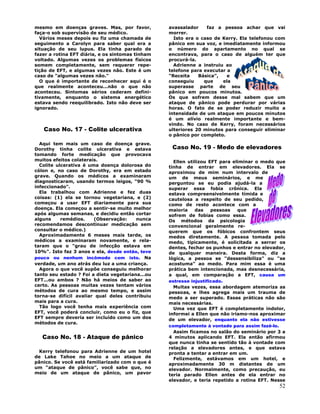 52
mesmo em doenças graves. Mas, por favor,
faça-o sob supervisão de seu médico.
Vários meses depois eu fiz uma chamada de
seguimento a Carolyn para saber qual era a
situação de seu lupus. Ela tinha parado de
fazer a rotina EFT diária, e os sintomas tinham
voltado. Algumas vezes os problemas físicos
somem completamente, sem requerer repe-
tição de EFT, e algumas vezes não. Este é um
caso de "algumas vezes não."
O que é importante de reconhecer aqui é o
que realmente aconteceu...não o que não
aconteceu. Sintomas sérios cederam defini-
tivamente, enquanto o sistema energético
estava sendo reequilibrado. Isto não deve ser
ignorado.
Caso No. 17 - Colite ulcerativa
Aqui tem mais um caso de doença grave.
Dorothy tinha colite ulcerativa e estava
tomando forte medicação que provocava
muitos efeitos colaterais.
Colite ulcerativa é uma doença dolorosa do
cólon e, no caso de Dorothy, era em estado
grave. Quando os médicos a examinaram
diagnosticaram, usando termos leigos, "90 %
infeccionado".
Ela trabalhou com Adrienne e fez duas
coisas: (1) ela se tornou vegetariana, e (2)
começou a usar EFT diariamente para sua
doença. Ela começou a sentir-se muito melhor
após algumas semanas, e decidiu então cortar
alguns remédios. (Observação: nunca
recomendamos descontinuar medicação sem
consultar o médico.)
Aproximadamente 6 meses mais tarde, os
médicos a examinaram novamente, e rela-
taram que o "grau de infecção estava em
10%". Isto faz 3 anos e ela, desde então, teve
pouco ou nenhum incômodo com isto. Na
verdade, um ano atrás deu luz a uma criança.
Agora o que você supõe conseguiu melhorar
tanto seu estado ? Foi a dieta vegetariana...ou
EFT...ou ambos ? Não há meios de saber ao
certo. As pessoas muitas vezes tentam vários
métodos de cura ao mesmo tempo, e assim
torna-se difícil avaliar qual deles contribuiu
mais para a cura.
Tão logo você tenha mais experiência com
EFT, você poderá concluir, como eu o fiz, que
EFT sempre deveria ser incluído como um dos
métodos de cura.
Caso No. 18 - Ataque de pânico
Kerry telefonou para Adrienne de um hotel
de Lake Tahoe no meio a um ataque de
pânico. Se você está familiarizado com o que é
um "ataque de pânico", você sabe que, no
meio de um ataque de pânico, um pavor
avassalador faz a pessoa achar que vai
morrer.
Isto era o caso de Kerry. Ela telefonou com
pânico em sua voz, e imediatamente informou
o número do apartamento no qual se
encontrava, para o caso de alguém ter que
procurá-la.
Adrienne a instruiu ao
telefone para executar a
"Receita Básica", e
conseguiu que ela
superasse parte de seu
pânico em poucos minutos.
Os que sofrem desse mal sabem que um
ataque de pânico pode perdurar por várias
horas. O fato de se poder reduzir muito a
intensidade de um ataque em poucos minutos
é um alívio realmente importante e bem-
vindo. No caso de Kerry, foram necessários
ulteriores 20 minutos para conseguir eliminar
o pânico por completo.
Caso No. 19 - Medo de elevadores
Ellen utilizou EFT para eliminar o medo que
tinha de entrar em elevadores. Ela se
aproximou de mim num intervalo de
um de meus seminários, e me
perguntou se eu podia ajudá-la a
superar essa fobia crônica. Ela
estava compreensivelmente tímida e
cautelosa a respeito de seu pedido,
como de resto acontece com a
maioria das pessoas que
sofrem de fobias como essa.
Os métodos da psicologia
convencional geralmente re-
querem que os fóbicos confrontem seus
medos diretamente. A pessoa tomada pelo
medo, tipicamente, é solicitada a serrar os
dentes, fechar os punhos e entrar no elevador,
de qualquer maneira. Desta forma, diz a
lógica, a pessoa se "dessensibiliza" ou "se
acostuma" ao medo. Para mim essa é uma
prática bem intencionada, mas desnecessária,
a qual, em comparação a EFT, causa um
estresse injustificado.
Muitas vezes, essa abordagem atemoriza as
pessoas, e lhes agrega mais um trauma de
medo a ser superado. Essas práticas não são
mais necessárias.
Uma vez que EFT é completamente indolor,
informei a Ellen que não iriamo-nos aproximar
de um elevador, enquanto ela não estivesse
completamente à vontade para assim fazê-lo.
Assim ficamos no salão do seminário por 3 a
4 minutos aplicando EFT. Ela então afirmou
que nunca tinha se sentido tão à vontade com
relação a elevadores antes, e que estava
pronta a tentar a entrar em um.
Felizmente, estávamos em um hotel, e
aproximadamente 30 m distantes de um
elevador. Normalmente, como precaução, eu
teria parado Ellen antes de ela entrar no
elevador, e teria repetido a rotina EFT. Nesse
 