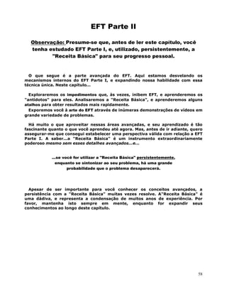 58
EFT Parte II
Observação: Presume-se que, antes de ler este capítulo, você
tenha estudado EFT Parte I, e, utilizado, persistentemente, a
"Receita Básica" para seu progresso pessoal.
O que segue é a parte avançada do EFT. Aqui estamos desvelando os
mecanismos internos do EFT Parte I, e expandindo nossa habilidade com essa
técnica única. Neste capítulo...
Exploraremos os impedimentos que, às vezes, inibem EFT, e aprenderemos os
"antídotos" para eles. Analisaremos a "Receita Básica", e aprenderemos alguns
atalhos para obter resultados mais rapidamente.
Exporemos você à arte do EFT através de inúmeras demonstrações de vídeos em
grande variedade de problemas.
Há muito o que aproveitar nessas áreas avançadas, e seu aprendizado é tão
fascinante quanto o que você aprendeu até agora. Mas, antes de ir adiante, quero
assegurar-me que consegui estabelecer uma perspectiva válida com relação a EFT
Parte I. A saber...a "Receita Básica" é um instrumento extraordinariamente
poderoso mesmo sem esses detalhes avançados...e...
...se você for utilizar a "Receita Básica" persistentemente,
enquanto se sintonizar ao seu problema, há uma grande
probabilidade que o problema desaparecerá.
Apesar de ser importante para você conhecer os conceitos avançados, a
persistência com a "Receita Básica" muitas vezes resolve. A"Receita Básica" é
uma dádiva, e representa a condensação de muitos anos de experiência. Por
favor, mantenha isto sempre em mente, enquanto for expandir seus
conhecimentos ao longo deste capítulo.
 