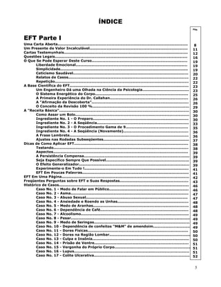 5
ÍNDICE
EFT Parte I
Uma Carta Aberta..........................................................................................................
Um Presente de Valor Incalculável................................................................................
Cartas Testemunhais.....................................................................................................
Questões Legais............................................................................................................
O Que Se Pode Esperar Deste Curso..............................................................................
Liberdade Emocional...........................................................................................
Simplicidade........................................................................................................
Ceticismo Saudável..............................................................................................
Relatos de Casos..................................................................................................
Repetição.............................................................................................................
A Base Científica do EFT.................................................................................................
Um Engenheiro Dá uma Olhada na Ciência da Psicologia......................................
O Sistema Energético do Corpo............................................................................
A Primeira Experiência do Dr. Callahan................................................................
A "Afirmação da Descoberta"...............................................................................
O Conceito da Revisão 100 %...............................................................................
A "Receita Básica"..........................................................................................................
Como Assar um Bolo.............................................................................................
Ingrediente No. 1 - O Preparo..............................................................................
Ingrediente No. 2 - A Seqüência...........................................................................
Ingrediente No. 3 - O Procedimento Gama de 9...................................................
Ingrediente No. 4 - A Seqüência (Novamente).....................................................
A Frase Lembrete.................................................................................................
Ajustes nas Rodadas Subseqüentes......................................................................
Dicas de Como Aplicar EFT.............................................................................................
Testando..............................................................................................................
Aspectos..............................................................................................................
A Persistência Compensa......................................................................................
Seja Específico Sempre Que Possível....................................................................
O Efeito Generalizador..........................................................................................
Experimente-o Em Tudo !.....................................................................................
EFT Em Poucas Palavras.......................................................................................
EFT Em Uma Página........................................................................................................
Freqüentes Perguntas sobre EFT e Suas Respostas........................................................
Histórico de Casos..........................................................................................................
Caso No. 1 - Medo de Falar em Público.................................................................
Caso No. 2 - Asma................................................................................................
Caso No. 3 - Abuso Sexual...................................................................................
Caso No. 4 - Ansiedade e Roendo as Unhas..........................................................
Caso No. 5 - Medo de Aranhas..............................................................................
Caso No. 6 - Dependência de Café........................................................................
Caso No. 7 - Alcoolismo........................................................................................
Caso No. 8 - Pesar..................................................................................................
Caso No. 9 - Medo de Seringas..............................................................................
Caso No. 10 - Dependência de confeitos "M&M" de amendoim..............................
Caso No. 11 - Dores Físicas..................................................................................
Caso No. 12 - Dores na Região Lombar..................................................................
Caso No. 13 - Culpa e Insônia...............................................................................
Caso No. 14 - Prisão de Ventre.............................................................................
Caso No. 15 - Vergonha do Próprio Corpo..............................................................
Caso No. 16 - Lupus..............................................................................................
Caso No. 17 - Colite Ulcerativa..............................................................................
Pág.
8
11
12
16
19
19
19
20
22
22
23
23
25
26
26
29
30
30
30
33
35
36
36
37
38
38
39
39
39
39
41
41
42
43
46
46
47
47
48
48
48
49
49
49
49
50
50
50
51
51
51
52
 