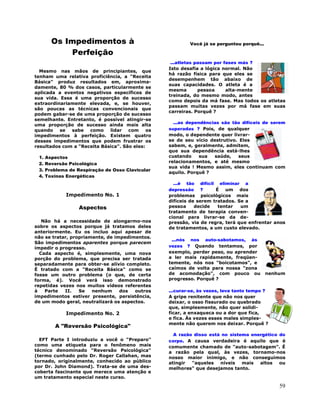 59
Os Impedimentos à
Perfeição
Mesmo nas mãos de principiantes, que
tenham uma relativa proficiência, a "Receita
Básica" produz resultados em, aproxima-
damente, 80 % dos casos, particularmente se
aplicada a eventos negativos específicos de
sua vida. Essa é uma proporção de sucesso
extraordinariamente elevada, e, se houver,
são poucas as técnicas convencionais que
podem gabar-se de uma proporção de sucesso
semelhante. Entretanto, é possível atingir-se
uma proporção de sucesso ainda mais alta
quando se sabe como lidar com os
impedimentos à perfeição. Existem quatro
desses impedimentos que podem frustrar os
resultados com a "Receita Básica". São eles:
1. Aspectos
2. Reversão Psicológica
3. Problema de Respiração de Osso Clavicular
4. Toxinas Energéticas
Impedimento No. 1
Aspectos
Não há a necessidade de alongarmo-nos
sobre os aspectos porque já tratamos deles
anteriormente. Eu os incluo aqui apesar de
não se tratar, propriamente, de impedimentos.
São impedimentos aparentes porque parecem
impedir o progresso.
Cada aspecto é, simplesmente, uma nova
porção do problema, que precisa ser tratada
separadamente para obter-se alívio completo.
É tratado com a "Receita Básica" como se
fosse um outro problema (o que, de certa
forma, é). Você verá isso demonstrado
repetidas vezes nos muitos vídeos referentes
à Parte II. Se nenhum dos outros
impedimentos estiver presente, persistência,
de um modo geral, neutralizará os aspectos.
Impedimento No. 2
A "Reversão Psicológica"
EFT Parte I introduziu a você o "Preparo"
como uma etiqueta para o fenômeno mais
técnico denominado "Reversão Psicológica"
(termo cunhado pelo Dr. Roger Callahan, mas
tornado, originalmente, conhecido ao público
por Dr. John Diamond). Trata-se de uma des-
coberta fascinante que merece uma atenção e
um tratamento especial neste curso.
Você já se perguntou porquê...
...atletas passam por fases más ?
Isto desafia a lógica normal. Não
há razão física para que eles se
desempenhem tão abaixo de
suas capacidades. O atleta é a
mesma pessoa alta-mente
treinada, do mesmo modo, antes
como depois da má fase. Mas todos os atletas
passam muitas vezes por má fase em suas
carreiras. Porquê ?
...as dependências são tão difíceis de serem
superadas ? Pois, de qualquer
modo, o dependente quer livrar-
se de seu vício destrutivo. Eles
sabem, e, geralmente, admitem,
que sua dependência está-lhes
custando sua saúde, seus
relacionamentos, e até mesmo
sua vida ! Mesmo assim, eles continuam com
aquilo. Porquê ?
...é tão difícil eliminar a
depressão ? É um dos
problemas psicológicos mais
difíceis de serem tratados. Se a
pessoa decide tentar um
tratamento de terapia conven-
cional para livrar-se da de-
pressão, via de regra, terá que enfrentar anos
de tratamentos, a um custo elevado.
...nós nos auto-sabotamos, às
vezes ? Quando tentamos, por
exemplo, perder peso, ou aprender
a ler mais rapidamente, freqüen-
temente, nós nos "boicotamos", e
caímos de volta para nossa "zona
de acomodação", com pouco ou nenhum
progresso. Porquê ?
...curar-se, às vezes, leva tanto tempo ?
A gripe renitente que não nos quer
deixar, o osso fissurado ou quebrado
que, simplesmente, não quer solidi-
ficar, a enxaqueca ou a dor que fica,
e fica. Às vezes esses males simples-
mente não querem nos deixar. Porquê ?
A razão disso está no sistema energético do
corpo. A causa verdadeira é aquilo que é
comumente chamado de "auto-sabotagem". É
a razão pela qual, às vezes, tornamo-nos
nosso maior inimigo, e não conseguimos
atingir "aqueles níveis mais altos ou
melhores" que desejamos tanto.
 