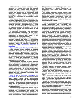 60
Adicionalmente a esses exemplos acima,
também é a razão pela qual as pessoas
tentam, em vão, ganhar mais dinheiro, ou
fracassam em inúmeros outros objetivos,
mesmo que saibam ter as habilidades para
atingi-los. Também contribui para bloqueios
psicológicos (tais como "bloqueio de
escritor"), e limitações de aprendizado (como
dislexia).
Antes dessa descoberta a aparente inca-
pacidade das pessoas em fazer progressos em
áreas que são, obviamente, importantes para
elas, era atribuída a tais coisas como "falta de
força de vontade", "motivação fraca", "falta
de poder de concentração", ou outras formas
de supostos defeitos de caráter. Mas não é
nada disso. Existe uma outra causa...e ela
pode ser corrigida.
A "Reversão Psicológica" (ou, abreviada,
PR="Psychological Reversal") é tal causa.
Trata-se de uma descoberta muitíssimo
importante e prática, que passa a ser
considerada em várias disciplinas.
É crucial em psicologia, medicina, depen-
dências, redução de peso, e incontáveis
campos de desempenho, inclusive esportes e
performance de negócios. Quando "PR" está
presente, pouco ou nenhum progresso é
conseguido. "PR" literalmente bloqueia o
progresso.
O que é a "Reversão Psicológica" ? Acontece
a todo mundo. Ocorre quando o sistema
energético do corpo muda de polaridade, e
isso acontece, geralmente, inconscien-
temente. Normalmente você não "sente" que
isso está acontecendo. É uma reversão literal
da polaridade no sistema energético de seu
corpo, e pode ser comparada a "pilhas
colocadas de modo invertido", conforme já
explicado no EFT Parte I.
Freqüentemente, assume a forma daquilo
que os psicólogos chamam de "ganho ou
perda secundária". Por exemplo, a pessoa que
conscientemente acredita querer perder peso,
muitas vezes tém, inconscientemente, uma
"trava", como p.ex. "se eu for perder peso,
vou ganhá-lo de novo, e isso me custará um
saco de dinheiro em roupa nova...". Essa
pessoa tém uma "Reversão Psicológica" com
relação a perder peso.
Como é que a "Reversão Psicológica" foi
descoberta ? A "Reversão Psicológica" tem
suas raízes numa área denominada
"Kinesiologia Aplicada". Um dos instrumentos
dessa disciplina é chamado de "Teste
Muscular". Nesse teste, o paciente estende o
braço reto de lado do seu corpo, enquanto o
médico o pressiona para baixa para avaliar a
força do paciente.
O médico então mantém um diálogo com o
paciente, e pressiona o braço dele, enquanto o
paciente faz afirmações. Se houver um
desacordo subconsciente com a afirmação, o
braço afrouxa, e é empurrado facilmente para
baixo. Do contrário, o braço permanece forte.
Isto permite ao médico "dialogar com o corpo
do paciente", e assim auxiliar-se no
diagnóstico para saber onde pode haver
problemas.
Dr. Roger Callahan estava usando esse
procedimento com uma senhora que queria
perder peso. Para um melhor entendimento,
transcrevo abaixo exatamente como ele
relatou o episódio em seu livro "De como
Executivos Superam o Medo de Falar em
Público e Outras Fobías".
"Não há um terapeuta em atividade que não
tenha encontrado um paciente que
simplesmente não pode ser curado, indepen-
dentemente de quaõ eficaz for, normalmente,
a terapia, ou quão diligentemente o paciente e
o terapeuta se dediquem à tarefa. Essa
resistência ao tratamento é uma frustração
para o terapeuta, e um sacrifício para o
paciente. Foi chamada de vários nomes, tais
como: instinto da morte, síndrome do
perdedor, comportamento autodestrutivo, ou
negatividade. Esses pacientes perturbados são
chamados com muitos nomes: recalcitrantes,
personalidades negativas, indivíduos autodes-
trutivos; mas sua condição é sempre a
mesma, eles parecem resistir a toda forma de
ajuda, qualquer que seja a abordagem
adotada. Eles afirmam que querem curar-se,
mas não reagem ao tratamento.
Enquanto estava trabalhando com uma
senhora obesa que afirmava querer ser
esbelta, encontrei esse bloqueio negativo. Ela
fizera várias dietas por longos anos, com
pouco sucesso. Contudo, apesar de seu
fracasso em reduzir sua alimentação, ela
insistia que queria perder peso.
Utilizando o teste muscular, eu pedi-lhe para
imaginar-se esbelta, ou seja, do modo como
ela dizia querer ser. O resultado me aturdiu.
Quando ela se imagina esbelta, já tendo
perdido o peso em excesso, seu braço se
afrouxava.
Ambos ficamos surpresos. Apesar desse
resultado negativo no teste, ela continuava a
afirmar que queria perder peso.
Então usei uma abordagem diferente. Eu
pedi-lhe para imaginar-se mais pesada em
uns 15 quilos. Aí o braço ficou "forte" no
teste.
Eu a fez repetir a afirmação de modo ainda
mais direto, em voz alta "Eu quero perder
peso". O teste em seguida sugeriu que essa
afirmação não era verdadeira.
Então eu mandei que dissesse, "Eu quero
ganhar peso". Aí, no teste, o braço se mostrou
"forte". Obviamente, havia uma discrepância
entre aquilo que ela dizia querer, e aquilo que
o teste indicava que ela queria.
Curiosamente, apliquei o mesmo teste em
seis outros pacientes que tinham feito dieta,
sem sucesso, por meses e anos. Todos eles
apresentaram o mesmo padrão. O que dizíam
querer era o oposto daquilo que aparentavam
 