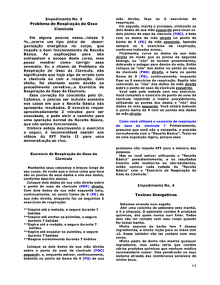 63
Impedimento No. 3
Problema de Respiração do Osso
Clavícula
Em alguns poucos casos...talvez 5
%...ocorre um tipo único de desor-
ganização energética no corpo, que
impede o bom funcionamento da Receita
Básica. As explicações para isto
extrapolam o escopo deste curso, mas
posso mostrar como corrigir essa
anomalia. Eu a chamo de Problema de
Respiração do Osso da Clavícula, não
significando que haja algo de errado com
a clavícula ou com a respiração. Com
efeito, foi chamado assim devido ao
procedimento corretivo...o Exercício de
Respiração do Osso da Clavícula.
Essa correção foi concebida pelo Dr.
Callahan, e precisa ser incluída somente
nos casos em que a Receita Básica não
apresenta resultados. O exercício requer
aproximadamente 2 minutos para ser
executado, e pode abrir o caminho para
uma operação normal da Receita Básica,
que não estava funcionando.
Embora esteja descrevendo o exercício
a seguir, é recomendável assistir aos
vídeos do EFT Parte II para uma
demonstração ao vivo.
Exercício de Respiração do Osso da
Clavícula
Mantenha seus cotovelos e braços longe de
seu corpo, de modo que a única coisa que toca
são as pontas de seus dedos e nós dos dedos,
conforme descrito abaixo.
Coloque dois dedos de sua mão direita sobre
o ponto de osso da clavícula (POC) direito.
Com dois dedos de sua mão esquerda bata,
continuamente, no ponto Gama de 9 (PG) de
sua mão direita, enquanto faz os seguintes 5
exercícios de respiração:
**Inspire até a metade, e segure durante 7
batidas
**Inspire até encher os pulmões, e segure
durante 7 batidas
**Expire até a metade, e segure durante 7
batidas
**Expire até esvaziar os pulmões, e segure
durante 7 batidas
**Respire normalmente durante 7 batidas
Coloque os dois dedos de sua mão direita
sobre o ponto de osso da clavícula (POC)
esquerdo, e, enquanto estiver, continuamente,
batendo no ponto de Gama de 9 (PG) de sua
mão direita, faça os 5 exercícios de
respiração.
Em seguida, invirta o processo, utilizando os
dois dedos de sua mão esquerda para tocar os
dois pontos de osso da clavícula (POC), e bata
com os dedos da mão direita no ponto de
Gama de 9 (PG) da mão esquerda, fazendo
sempre os 5 exercícios de respiração,
conforme indicados acima..
Finalmente, curve os dedos de sua mão
direita de modo que as juntas da segunda
falange, ou "nós" se tornem proeminentes,
dobrando o polegar para dentro da mão. Então
coloque os "nós" dos dedos no ponto de osso
da clavícula (POC) direito, e bata no ponto
Gama de 9 (PG), continuamente, enquanto
fizer os 5 exercícios de respiração. Repita isto
colocando os "nós" dos dedos da mão direita
sobre o ponto de osso da clavícula esquerdo.
Você está pela metade com seu exercício.
Você completa o exercício do ponto de osso da
clavícula repetindo o inteiro procedimento,
utilizando as pontas dos dedos e "nós" dos
dedos da mão esquerda. Você estará batendo
o ponto Gama de 9 com as pontas dos dedos
da mão direita.
Como você utilizará o exercício de respiração
do osso da clavícula ? Primeiramente,
presuma que você não o necessita, e proceda
normalmente com a "Receita Básica". Trata-se
de uma suposição lógica, porque esse
problema não impede EFT para a maioria das
pessoas.
Mas se você estiver utilizando a "Receita
Básica" persistentemente, e os resultados
tiverem sido medíocres ou não-existentes,
então comece cada rodada da "Receita
Básica" com o "Exercício de Respiração do
Osso da Clavícula."
Impedimento No. 4
Toxinas Energéticas
Estamos vivendo num esgoto.
Abri uma caixinha de sabonete esta manhã,
e li a etiqueta. O sabonete contém 8 produtos
químicos, dos quais nunca ouvi falar. Todos
eles vão ter contato com meu corpo quando
for tomar banho.
Minha espuma de barba tem 7 desses
ingredientes, e minha loção para as mãos tem
13. Esses também vão ter contato com meu
corpo.
Minha pasta de dente não mostra qualquer
ingrediente, mas estou certo que contém
vários produtos químicos que nenhum médico
recomendaria comer. Eles penetrarão no meu
sistema através das membranas sensíveis de
minha boca.
 
