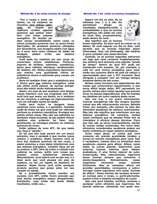 65
Método No. 2 de evitar toxinas de energia
Tire a roupa e tome um
banho, ou vá embaixo do
chuveiro, sem utilizar sabo-
nete. As roupas que
vestimos contêm agentes
químicos que podem inter-
ferir com nosso sistema
energético. Os tecidos po-
dem causar sensibilidade, assim como os
vários produtos químicos com os quais foram
fabricados. Os produtos químicos utilizados
por lavanderias, nas lavagens sejam com água
ou à seco, bem como resíduos do sabão de
lavagem, podem irritar seu sistema
energético.
Você pode ter resíduos em seu corpo de
numerosas outras substâncias. Perfume,
espuma de barbear, sabonete, cosméticos,
spray para cabelos, shampoo, condicionador
de cabelos, etc. Minha experiência demonstra
que mesmo uma quantidade ínfima de
substância tóxica é suficiente para causar um
problema.
Deve-se também frisar que a substância que
é tóxica para seu sistema energético, pode
não afetar outra pessoa. As toxinas energé-
ticas têm efeito muito individualizado.
Assim, em caso de que qualquer uma dessas
coisas interferir com seu progresso com EFT,
você terá que tomar um banho, ou ir embaixo
de um chuveiro, e esfregar-se vigorosamente,
com um esfregão isento de sabão.
Cuide para incluir na lavagem áreas
sensíveis como axilas, e a genitália. Também
cuide de áreas em que você pode ter utilizado
perfume ou produtos cosméticos. Enxágüe seu
cabelo várias vezes. Mas não use sabonete ou
shampoo nesse processo, já que podem deixar
resíduos eles próprios. Ao fazer isto,
geralmente, se consegue eliminar os resíduos
químicos do corpo.
Então aplique de novo EFT. Só que desta
vez, faça-o "pelado".
Eu sei que isto tudo parece ser um pouco
estranho, mas a verdade é que muitas vezes
resolve o problema. Desta maneira você se
livra dos resíduos químicos de seu corpo, e
assim minimiza o risco deles interferirem com
seu sistema energético. Também fique em pé
ao praticar o EFT, afim de evitar o contato com
cadeiras ou camas, enfim com coisas que
possam conter substâncias ofensivas.
Naturalmente, você estará com os pés nus, e o
ideal seria que você pisasse em piso de
madeira, ou em um tapete de banheiro de
plástico. Desta forma você evita qualquer
produto químico que possa estar em seu
carpete ou tapete.
Se o procedimento acima resultar em
sucesso com EFT, então ficará provado que
uma toxina energética estava atrapalhando.
Entretanto, caso ainda não tenha obtido
resultados, então use...
Método No. 3 de evitar as toxinas energéticas
Espere um dia ou dois. Se os
métodos nos. 1 e 2 não lhe
permitiram atingir os
resultados desejados,então a
probabilidade é que as toxinas
energéticas não estão em cima
de você. Elas, provavelmente,
estão dentro de você.
Isto significa que as toxinas
foram ingeridas. Ou bem você as comeu ou as
bebeu. Se você esperar um dia ou dois, você
permite que as toxinas ingeridas sejam
eliminadas. Uma vez eliminadas, não estarão
ai para competir com essas técnicas.
Contudo, se as toxinas ingeridas estiverem
em algo que você consome freqüentemente,
seu sistema terá somente uma estreita "janela
de tempo" dentro do qual EFT pode ser
ministrado com sucesso. Se, por exemplo, o
café for uma toxina energética para você,
então seu consumo diário de café irá reduzir a
oportunidade para que o EFT funcione. Será
obrigado a competir com um inimigo sempre
presente dentro de seu corpo.
Muitas vezes tornamo-nos dependentes das
coisas que consumimos regularmente, o que
torna difícil largar delas. EFT representa um
auxílio valioso para todos aqueles que querem
livrar-se dessas dependências. Isto foi tratado
em detalhes em outro capítulo deste curso.
Isto nos traz a um ponto interessante.
Toxinas energéticas não são sempre aquelas
coisas que são notoriamente nocivas. Batatas
fritas, por exemplo, não entram na lista dos
alimentos saudáveis de nenhum nutricionista.
Mas isto não significa que interferem com seu
sistema energético. Do contrário, muitas
vezes verifiquei que as batatas fritas não se
interpõem à eficácia dessas técnicas. Claro
que isto não as torna recomendáveis, devido
às outras razões conhecidas. Por outro lado,
alimentos considerados saudáveis podem ser
muito irritantes ao nosso sistema energético.
Como regra geral, as coisas que você
consome em grande quantidade tendem a
tornar-se toxinas energéticas para você. Isto
é verdadeiro, mesmo para os alimentos mais
saudáveis...mesmo para alface. Alface, como
todos as outras plantas, desenvolve suas
próprias toxinas internas para afastar
predadores. É uma forma natural de auto-
preservação. Nós, naturalmente, ingerimos
essas toxinas sempre que comemos a
planta-hospedeira. Normalmente, nosso
organismo neutraliza essas toxinas
facilmente. Mas se comemos alface em
grandes quantidades, começamos a sobre-
carregar nosso organismo com essas "toxinas
da alface". Essas toxinas em excesso tornam-
se nocivas para o corpo, e, particularmente,
podem irritar o sistema energético do corpo.
Isto vale para batatas, ervilhas, ameixas e
qualquer outro alimento que ingerimos. Em
poucas palavras, alimentos nos quais exa-
 