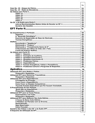 6
Caso No. 18 - Ataque de Pânico...................................................................................
Caso No. 19 - Medo de Elevadores...............................................................................
Os Vídeos para Parte I..................................................................................................
Vídeo 1a..............................................................................................................
Vídeo 1b.............................................................................................................
Vídeo 2a.............................................................................................................
Vídeo 2b.............................................................................................................
Vídeo 3...............................................................................................................
Os CD´s de Áudio para Parte I......................................................................................
Leia as Recomendações Abaixo Antes de Escutar os CD´s .................................
Sumário das Sessões..........................................................................................
EFT Parte II....................................................................... 58
Os Impedimentos à Perfeição.......................................................................................
Aspectos.............................................................................................................
A "Reversão Psicológica"...................................................................................
Exercício de Respiração do Osso da Clavícula.....................................................
Toxinas Energéticas............................................................................................
Atalhos............................................................................................................................
Encurtando a "Seqüência".....................................................................................
Eliminando o "Preparo".........................................................................................
Eliminando o "Procedimento Gama de 9"..............................................................
O Movimento dos Olhos do Chão até o Teto...........................................................
A Arte de Praticar Atalhos.....................................................................................
Os Vídeos para Parte II..................................................................................................
Vídeo 1 - Resumo..................................................................................................
Vídeo 2 - Exemplos do Auditório...........................................................................
Vídeo 3 - Questões Emocionais I...........................................................................
Vídeo 4 - Questões Emocionais II.........................................................................
Vídeo 5 - Problemas Físicos..................................................................................
Vídeo 6 - Dependências.........................................................................................
Vídeo 7 -Toxinas Energéticas, Fobias e Persistência.............................................
Vídeo 8 - Problemas Comuns e Perguntas & Respostas.........................................
Apêndice........................................................................... 70
Utilizando EFT para Medos e Fobias................................................................................
Perguntas e Respostas..........................................................................................
Utilizando EFT para Memórias Traumáticas.....................................................................
Perguntas e Respostas..........................................................................................
Utilizando EFT para Dependências...................................................................................
O Problema da Privação........................................................................................
Como Focar a Dependência...................................................................................766
Como Focar os Desejos Compulsivos.....................................................................
Focando Eventos Específicos que lhe Causam Ansiedade......................................
O Procedimento de Paz Pessoal.......................................................................................
Quais São as Expectativas....................................................................................
Perguntas e Respostas..........................................................................................
Utilizando EFT para as Curas Físicas...............................................................................
Experimente-o em Tudo........................................................................................
Perguntas e Respostas..........................................................................................
Utilizando EFT para Melhorar Sua Auto-Estima................................................................
A Causa da Baixa Auto-Estima............................................................................
A Metáfora da Floresta com as Árvores.................................................................
Generalização........................................................................................................
Seja Observador....................................................................................................
Como Proceder......................................................................................................
Sumário dos Vídeos e dos CD´s de Áudio EFT..................................................................
O Esquema de Utilização de EFT......................................................................................
Pág.
52
52
53
53
53
53
53
54
54
54
56
59
59
59
63
63
67
67
67
68
68
68
68
68
68
68
69
69
69
69
69
70
71
72
73
74
75
76
76
76
77
79
80
81
81
81
83
83
84
84
85
85
86
93
75
 