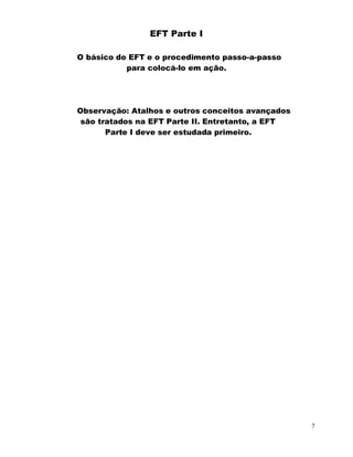 7
EFT Parte I
O básico do EFT e o procedimento passo-a-passo
para colocá-lo em ação.
Observação: Atalhos e outros conceitos avançados
são tratados na EFT Parte II. Entretanto, a EFT
Parte I deve ser estudada primeiro.
 