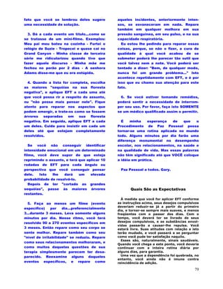 79
fato que você se lembrou deles sugere
uma necessidade de solução.
3. Dá a cada evento um título...come se
se tratasse de um mini-filme. Exemplos:
Meu pai meu bateu na cozinha - Furtei o
relógio de Suzie - Tropecei e quase cai no
Grand Canyon - Minha classe de terceira
série me ridicularizou quando tive que
fazer aquele discurso - Minha mãe me
fechou no porão por 2 dias - A senhora
Adams disse-me que eu era estúpida.
4. Quando a lista for completa, escolha
as maiores "sequóias na sua floresta
negativa", e aplique EFT a cada uma até
que você possa rir a respeito do assunto,
ou "não possa mais pensar nele". Fique
atento para reparar nos aspectos que
podem emergir, e trate-os como se fossem
árvores separadas em sua floresta
negativa. Em seguida, aplique EFT a cada
um deles. Cuide para insistir em cada um
deles até que estejam completamente
resolvidos.
Se você não conseguir identificar
intensidade emocional em um determinado
filme, você deve supor de que esteja
reprimindo o assunto, e terá que aplicar 10
rodadas de EFT para cada ângulo ou
perspectiva que você conseguir pensar
dele. Isto lhe dará um elevada
probabilidade de resolvê-lo.
Depois de ter "cortado as grandes
sequóias", passe às maiores árvores
restantes.
5. Faça ao menos um filme (evento
específico) por dia...preferencialmente
3...durante 3 meses. Leva somente alguns
minutos por dia. Nesse ritmo, você terá
resolvido 90 a 270 eventos específicos em
3 meses. Então repare como seu corpo se
sente melhor. Repare também como seu
"nível de irritabilidade" se reduziu. Repare
como seus relacionamentos melhoraram, e
como muitos daquelas questões de sua
terapia simplesmente parecem ter desa-
parecido. Reexamine alguns daqueles
eventos específicos, e repare como
aqueles incidentes, anteriormente inten-
sos, se esvaneceram em nada. Repare
também em qualquer melhora em sua
pressão sanguínea, em seu pulso, e na sua
capacidade respiratória.
Eu estou lhe pedindo para reparar essas
coisas, porque, se não o fizer, a cura de
qualidade à qual você acabou de se
submeter poderá lhe parecer tão sutil que
você talvez nem a note. Você poderá ser
tentado a dizer: "Bem, de qualquer modo,
nunca foi um grande problema..." Isto
acontece repetidamente com EFT, e é por
isso que eu chamo sua atenção para este
fato.
6. Se você estiver tomando remédios,
poderá sentir a necessidade de interrom-
per seu uso. Por favor, faça isto SOMENTE
se um médico qualificado assim o permitir.
É minha esperança de que o
Procedimento de Paz Pessoal possa
tornar-se uma rotina aplicada no mundo
todo. Alguns minutos por dia farão uma
diferença monumental no desempenho
escolar, nos relacionamentos, na saúde e
na qualidade de vida. Mas essas palavras
não têm significado até que VOCÊ coloque
a idéia em prática.
Paz Pessoal a todos. Gary.
Quais São as Expectativas
À medida que você for aplicar EFT conforme
as instruções acima, seus desejos compulsivos
deveriam reduzir-se já a partir do primeiro
dia, e tornar-se sempre mais suaves, e menos
freqüentes com o passar dos dias. Com o
tempo, você deverá ter se livrado de seus
desejos compulsivos, e as substâncias envol-
vidas passarão a causar-lhe repulsa. Você
estará livre. Suas atitudes com relação a isto
terão mudado, e você passará a se perguntar
como você pude ter satisfação naquilo.
Esses são, naturalmente, sinais saudáveis.
Quando você chega a este ponto, você deveria
continuar com a inteira rotina diária por
alguns dias, para garantia.
Uma vez que a dependência foi quebrada, no
entanto, você ainda não é imune contra
reincidência de adição.
 