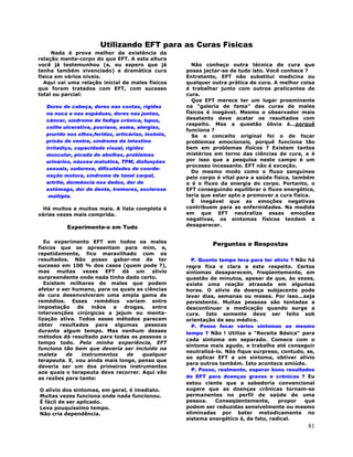 81
Utilizando EFT para as Curas Físicas
Nada é prova melhor da existência da
relação mente-corpo do que EFT. A esta altura
você já testemunhou (e, eu espero que já
tenha também vivenciado) a dramática cura
física em vários níveis.
Aqui vai uma relação inicial de males físicos
que foram tratados com EFT, com sucesso
total ou parcial:
Dores de cabeça, dores nas costas, rigidez
na nuca e nas espáduas, dores nas juntas,
câncer, síndrome de fadiga crônica, lupus,
colite ulcerativa, psoríase, asma, alergias,
prurido nos olhos,feridas, urticárias, insônia,
prisão de ventre, síndrome de intestino
irritadiço, capacidade visual, rigidez
muscular, picada de abelhas, problemas
urinários, náusea matutina, TPM, disfunções
sexuais, sudorese, dificuldades de coorde-
nação motora, síndrome de túnel carpal,
artrite, dormência nos dedos, dor de
estômago, dor de dente, tremores, esclerose
múltipla.
Há muitos e muitos mais. A lista completa é
várias vezes mais comprida.
Experimente-o em Tudo
Eu experimento EFT em todos os males
físicos que se apresentam para mim, e,
repetidamente, fico maravilhado com os
resultados. Não posso gabar-me de ter
sucesso em 100 % dos casos (quem pode ?),
mas muitas vezes EFT dá um alívio
surpreendente onde nada tinha dado certo.
Existem milhares de males que podem
afetar o ser humano, para os quais as ciências
de cura desenvolveram uma ampla gama de
remédios. Esses remédios variam entre
impostação de mãos a drogas, entre
intervenções cirúrgicas a jejum ou menta-
lização ativa. Todos esses métodos parecem
obter resultados para algumas pessoas
durante algum tempo. Mas nenhum desses
métodos dá resultado para todas as pessoas o
tempo todo. Pela minha experiência, EFT
funciona tão bem que deveria ser incluído na
maleta de instrumentos de qualquer
terapeuta. E, vou ainda mais longe, penso que
deveria ser um dos primeiros instrumentos
aos quais o terapeuta deve recorrer. Aqui vão
as razões para tanto:
O alívio dos sintomas, em geral, é imediato.
Muitas vezes funciona onde nada funcionou.
É fácil de ser aplicado.
Leva pouquíssimo tempo.
Não cria dependência.
Não conheço outra técnica de cura que
possa jactar-se de tudo isto. Você conhece ?
Entretanto, EFT não substitui medicina ou
qualquer outra prática de cura. A melhor coisa
é trabalhar junto com outros praticantes de
cura.
Que EFT merece ter um lugar proeminente
na "galeria de fama" das curas de males
físicos é inegável. Mesmo o observador mais
desatento deve acatar os resultados com
respeito. Mas a questão óbvia é...porquê
funciona ?
Se o conceito original foi o de focar
problemas emocionais, porquê funciona tão
bem em problemas físicos ? Existem tantos
mistérios em torno das ciências de cura, e é
por isso que a pesquisa neste campo é um
processo incessante. EFT não é exceção.
Do mesmo modo como o fluxo sanguíneo
pelo corpo é vital para a saúde física, também
o é o fluxo da energia do corpo. Portanto, o
EFT conseguindo equilibrar o fluxo energético,
teria que estar apto a promover a cura física.
É inegável que as emoções negativas
contribuem para as enfermidades. Na medida
em que EFT neutraliza essas emoções
negativas, os sintomas físicos tendem a
desaparecer.
Perguntas e Respostas
P. Quanto tempo leva para ter alívio ? Não há
regra fixa e clara a este respeito. Certos
sintomas desaparecem, freqüentemente, em
questão de minutos, apesar de que, às vezes,
existe uma reação atrasada em algumas
horas. O alívio da doença subjacente pode
levar dias, semanas ou meses. Por isso...seja
persistente. Muitas pessoas são tentadas a
descontinuar a medicação quando surge a
cura. Isto somente deve ser feito sob
orientação de seu médico.
P. Posso focar vários sintomas ao mesmo
tempo ? Não ! Utilize a "Receita Básica" para
cada sintoma em separado. Comece com o
sintoma mais agudo, e trabalhe até conseguir
neutralizá-lo. Não fique surpreso, contudo, se,
ao aplicar EFT a um sintoma, obtiver alívio
para outros também. Isto acontece amiúde.
P. Posso, realmente, esperar bons resultados
do EFT para doenças graves e crônicas ? Eu
estou ciente que a sabedoria convencional
sugere que as doenças crônicas tornam-se
permanentes no perfil de saúde de uma
pessoa. Conseqüentemente, propor que
podem ser reduzidas sensivelmente ou mesmo
eliminadas por bater metodicamente no
sistema energético é, de fato, radical.
 