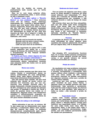 82
Está fora do âmbito de crença de
praticamente todo mundo que eu tenha
encontrado.
Mas, eu vi, com meus próprios olhos,
exemplos mirabolantes disto, e seria omisso
se não o relatasse a você.
P. Quantas vezes devo aplicar a "Receita
Básica" ao meu problema ? Para sintomas
como dor de cabeça, dores, estômago
embrulhado, etc. ...execute a "Receita Básica"
sempre que você quiser obter alívio. Para a
doença subjacente, deveria ser feito 10 vezes
por dia, até que você obtenha resultados
satisfatórios. As 10 rodadas diárias deveriam
ser distribuídas ao longo do dia. Uma boa
maneira de fazer isto é adquirir o hábito de
aplicar EFT em conexão com suas rotinas
habituais...tais como:
Quando você se levanta de manhã.
Quando você vai para a cama à noite.
Sempre antes de uma refeição.
Cada vez que você vai ao banheiro.
É também importante de aplicar EFT a cada
evento específico que possa ser a causa
original da doença. Da mesma forma, executar
o Procedimento de Paz Pessoal também
ajudará bastante.
P. Poderia, por favor, relatar algumas de suas
experiências com variadas enfermidades ?
Certamente. Mas lembre-se que os exemplos
relacionados abaixo representam somente
uma pequena parte dos males com os quais
EFT pode lidar.
Dores nas costas
Conheço muitas pessoas que têm dores nas
costas, devido a consideráveis danos na
coluna, evidenciados em suas radiografias.
Apesar disso, após alguns minutos de EFT,
suas dores diminuíram dramaticamente.
Isto não parece fazer sentido, até que você
entenda que, devido às dores, ocorre um
estresse nos músculos, que, por sua vez,
exercem uma pressão anormal sobre as
juntas. Relaxando a tensão muscular por meio
de EFT, consegue-se uma redução do estresse
nas juntas. O resultado é menos dor. Perdi a
conta de quantas dores nas costas eu vi
desaparecer. Algumas vezes a dor desaparece
completa e definitivamente, enquanto em
outros casos, é necessária a rotina diária de
EFT para manter afastadas as dores.
Dores de cabeça e de estômago
Minha estimativa é que em, no mínimo, 90
% dos casos que eu testemunhei com esses
sintomas, o tratamento obteve bons resulta-
dos. Na maioria dos casos, os sintomas
desapareceram completamente após alguns
minutos de utilização da "Receita Básica".
Síndrome de túnel carpal
Tive um jantar de negócios com Anne, cujas
dores no pulso devidos à síndrome de túnel
carpal estavam com intensidade "7". Após
menos de 2 minutos da "Receita Básica", as
dores desapareceram por completo, e não
voltaram durante o resto de tempo do nosso
encontro.
Não preciso dizer que ela ficou estupefata,
pois que até então nada tinha conseguido
aliviar suas dores. Não nos encontramos
desde então, e, por isso, não sei se o alívio foi
duradouro. Esse, porém, é o tipo de problema
que tende a ser recorrente, e, portanto,
aplicação metódica da "Receita Básica",
provavelmente, se torna necessária.
Psoríase
A psoríase de Donna era tão grave que ela
tinha dificuldade de calçar sapatos. Seus
remédios não estavam adiantando. Ela aplicou
EFT por alguns dias, e 90 % desapareceu.
Alergias
Nas alergias, EFT, normalmente, funciona
bem. Eu vi como muitas pessoas conseguiram
eliminar sinusite alérgica, prurido nos olhos,
coriza, e um grande número de outros
sintomas provocados por alergias.
Prisão de ventre
Os resultados com esse problema costumam
variar bastante, mas, pela minha experiência,
o sucesso, normalmente, é conseguido. Uma
pessoa obteve alívio imediato e permanente
com uma única sessão de EFT. Outros
precisaram executar as batidas diariamente
por algumas semanas, antes que a prisão de
ventre crônica cedesse.
Lembre-se que nem sempre consegue-se
alívio imediato de seus males físicos, e
algumas vezes as batidas parecem não estar
funcionando. Seja paciente...e persistente.
Tudo que lhe custa é algum tempo. As chances
são boas se você persistir. Isto aplica-se a
todos os males ...não somente à prisão de
ventre.
Capacidade visual
Tenho visto muitas pessoas conseguir
melhorar sua capacidade visual com EFT...ao
menos, por certo tempo. As pessoas sobem ao
palco, fazem a "Receita Básica" comigo para
melhorar sua capacidade visual, e ai relatam
ter uma visão muito mais clara. Não fiz
seguimento disto, e não posso dizer nada a
respeito de mudanças permanentes. Julgo,
porém, que uma melhora permanente possa
ser obtida com persistência.
 