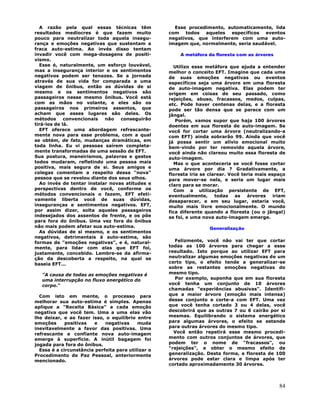 84
A razão pela qual essas técnicas têm
resultados medíocres é que fazem muito
pouco para neutralizar toda aquela insegu-
rança e emoções negativas que sustentam a
fraca auto-estima. Ao invés disso tentam
invadir você com mega-dosagens de positi-
vismo.
Esse é, naturalmente, um esforço louvável,
mas a insegurança interior e os sentimentos
negativos podem ser tenazes. Se a jornada
através de sua vida for comparada a uma
viagem de ônibus, então as dúvidas de si
mesmo e os sentimentos negativos são
passageiros nesse mesmo ônibus. Você está
com as mãos no volante, e eles são os
passageiros nos primeiros assentos, que
acham que esses lugares são deles. Os
métodos convencionais não conseguirão
tirá-los de lá.
EFT oferece uma abordagem refrescante-
mente nova para esse problema, com a qual
se obtém, de fato, mudanças dramáticas, em
toda linha. Eu vi pessoas saírem completa-
mente transformadas de uma sessão de EFT.
Sua postura, maneirismos, palavras e gestos
todos mudaram, refletindo uma pessoa mais
positiva, mais segura de si. Seus amigos e
colegas comentam a respeito dessa "nova"
pessoa que se revelou diante dos seus olhos.
Ao invés de tentar instalar novas atitudes e
perspectivas dentro de você, conforme os
métodos convencionais o fazem, EFT efeti-
vamente liberta você de suas dúvidas,
inseguranças e sentimentos negativos. EFT,
por assim dizer, solta aqueles passageiros
indesejados dos assentos de frente, e os põe
para fora do ônibus. Uma vez fora do ônibus
não mais podem afetar sua auto-estima.
As dúvidas de si mesmo, e os sentimentos
negativos, detrimentais à auto-estima, são
formas de "emoções negativas", e é, natural-
mente, para lidar com elas que EFT foi,
justamente, concebido. Lembre-se da afirma-
ção da descoberta a respeito, na qual se
baseia EFT...
"A causa de todas as emoções negativas é
uma interrupção no fluxo energético do
corpo."
Com isto em mente, o processo para
melhorar sua auto-estima é simples. Apenas
aplique a "Receita Básica" a cada emoção
negativa que você tem. Uma a uma elas vão
lhe deixar, e ao fazer isso, o equilíbrio entre
emoções positivas e negativas muda
inevitavelmente a favor das positivas. Uma
refrescante e confiante nova auto-imagem
emerge à superfície. A inútil bagagem foi
jogada para fora do ônibus.
Essa é a circunstância perfeita para utilizar o
Procedimento de Paz Pessoal, anteriormente
mencionado.
Esse procedimento, automaticamente, lida
com todos aqueles específicos eventos
negativos, que interferem com uma auto-
imagem que, normalmente, seria saudável.
A metáfora da floresta com as árvores
Utilizo essa metáfora que ajuda a entender
melhor o conceito EFT. Imagine que cada uma
de suas emoções negativas ou eventos
específicos seja uma árvore em uma floresta
de auto-imagem negativa. Elas podem ter
origem em coisas de seu passado, como
rejeições, abuso, fracassos, medos, culpas,
etc. Pode haver centenas delas, e a floresta
pode ser tão densa que se parece com um
jângal.
Porém, vamos supor que haja 100 árvores
doentes em sua floresta de auto-imagem. Se
você for cortar uma árvore (neutralizando-a
com EFT) ainda sobrarão 99. Ainda que você
já possa sentir um alívio emocional muito
bem-vindo por ter removido aquela árvore,
você ainda não clareou muito essa floresta de
auto-imagem.
Mas o que aconteceria se você fosse cortar
uma árvore por dia ? Gradativamente, a
floresta iria se clarear. Você teria mais espaço
para mover-se nela, e seria um lugar mais
claro para se morar.
Com a utilização persistente de EFT,
eventualmente, todas as árvores iriam
desaparecer, e em seu lugar, estaria você,
muito mais livre emocionalmente. O mundo
fica diferente quando a floresta (ou o jângal)
se foi, e uma nova auto-imagem emerge.
Generalização
Felizmente, você não vai ter que cortar
todas as 100 árvores para chegar a esse
resultado. Isto porque ao utilizar EFT para
neutralizar algumas emoções negativas de um
certo tipo, o efeito tende a generalizar-se
sobre as restantes emoções negativas do
mesmo tipo.
Por exemplo, suponha que em sua floresta
você tenha um conjunto de 10 árvores
chamadas "experiências abusivas". Identifi-
que a maior árvore (emoção mais intensa)
desse conjunto e corte-a com EFT. Uma vez
que você tenha cortado 3 ou 4 delas, você
descobrirá que as outras 7 ou 6 cairão por si
mesmas. Equilibrando o sistema energético
para algumas árvores, o efeito se estende
para outras árvores do mesmo tipo.
Você então repetirá esse mesmo procedi-
mento com outros conjuntos de árvores, que
podem ter o nome de "fracassos", ou
"rejeições", e obter o mesmo efeito de
generalização. Desta forma, a floresta de 100
árvores pode estar clara e limpa após ter
cortado aproximadamente 30 árvores.
 