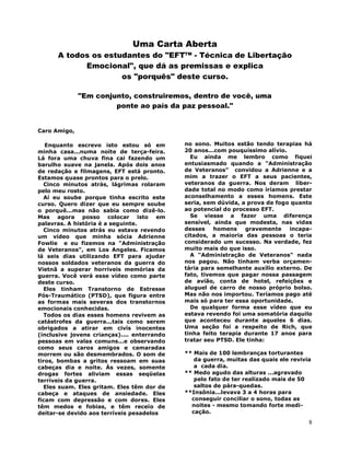 8
Uma Carta Aberta
A todos os estudantes do "EFT™ - Técnica de Libertação
Emocional", que dá as premissas e explica
os "porquês" deste curso.
"Em conjunto, construiremos, dentro de você, uma
ponte ao país da paz pessoal."
Caro Amigo,
Enquanto escrevo isto estou só em
minha casa...numa noite de terça-feira.
Lá fora uma chuva fina cai fazendo um
barulho suave na janela. Após dois anos
de redação e filmagens, EFT está pronto.
Estamos quase prontos para o prelo.
Cinco minutos atrás, lágrimas rolaram
pelo meu rosto.
Aí eu soube porque tinha escrito este
curso. Quero dizer que eu sempre soube
o porquê...mas não sabia como dizê-lo.
Mas agora posso colocar isto em
palavras. A história é a seguinte.
Cinco minutos atrás eu estava revendo
um vídeo que minha sócia Adrienne
Fowlie e eu fizemos na "Administração
de Veteranos", em Los Angeles. Ficamos
lá seis dias utilizando EFT para ajudar
nossos soldados veteranos da guerra do
Vietnã a superar horríveis memórias da
guerra. Você verá esse vídeo como parte
deste curso.
Eles tinham Transtorno de Estresse
Pós-Traumático (PTSD), que figura entre
as formas mais severas dos transtornos
emocionais conhecidas.
Todos os dias esses homens revivem as
catástrofes da guerra...tais como serem
obrigados a atirar em civís inocentes
(inclusive jovens crianças).... enterrando
pessoas em valas comuns...e observando
como seus caros amigos e camaradas
morrem ou são desmembrados. O som de
tiros, bombas a gritos ressoam em suas
cabeças dia e noite. Às vezes, somente
drogas fortes aliviam essas seqüelas
terríveis da guerra.
Eles suam. Eles gritam. Eles têm dor de
cabeça e ataques de ansiedade. Eles
ficam com depressão e com dores. Eles
têm medos e fobias, e têm receio de
deitar-se devido aos terríveis pesadelos
no sono. Muitos estão tendo terapias há
20 anos...com pouquíssimo alívio.
Eu ainda me lembro como fiquei
entusiasmado quando a "Administração
de Veteranos" convidou a Adrienne e a
mim a trazer o EFT a seus pacientes,
veteranos da guerra. Nos deram liber-
dade total no modo como iríamos prestar
aconselhamento a esses homens. Este
seria, sem dúvida, a prova de fogo quanto
ao potencial do processo EFT.
Se viesse a fazer uma diferença
sensível, ainda que modesta, nas vidas
desses homens gravemente incapa-
citados, a maioria das pessoas o teria
considerado um sucesso. Na verdade, fez
muito mais do que isso.
A "Administração de Veteranos" nada
nos pagou. Não tinham verba orçamen-
tária para semelhante auxílio externo. De
fato, tivemos que pagar nossa passagem
de avião, conta de hotel, refeições e
aluguel de carro de nosso próprio bolso.
Mas não nos importou. Teríamos pago até
mais só para ter essa oportunidade.
De qualquer forma esse vídeo que eu
estava revendo foi uma somatória daquilo
que aconteceu durante aqueles 6 dias.
Uma seção foi a respeito de Rich, que
tinha feito terapia durante 17 anos para
tratar seu PTSD. Ele tinha:
** Mais de 100 lembranças torturantes
da guerra, muitas das quais ele revivia
a cada dia.
** Medo agudo das alturas ...agravado
pelo fato de ter realizado mais de 50
saltos de pára-quedas.
**Insônia...levava 3 a 4 horas para
conseguir conciliar o sono, todas as
noites - mesmo tomando forte medi-
cação.
 