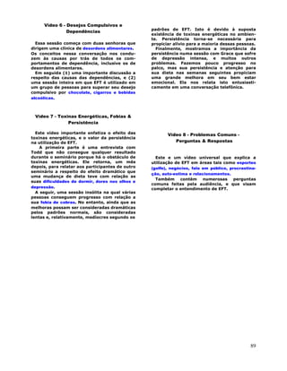 89
Vídeo 6 - Desejos Compulsivos e
Dependências
Essa sessão começa com duas senhoras que
dirigem uma clínica de desordens alimentares.
Os conceitos nessa conversação nos condu-
zem às causas por trás de todos os com-
portamentos de dependência, inclusive os de
desordens alimentares.
Em seguida (1) uma importante discussão a
respeito das causas das dependências, e (2)
uma sessão inteira em que EFT é utilizado em
um grupo de pessoas para superar seu desejo
compulsivo por chocolate, cigarros e bebidas
alcoólicas.
Vídeo 7 - Toxinas Energéticas, Fobias &
Persistência
Este vídeo importante enfatiza o efeito das
toxinas energéticas, e o valor da persistência
na utilização de EFT.
A primeira parte é uma entrevista com
Todd que não consegue qualquer resultado
durante o seminário porque há o obstáculo de
toxinas energéticas. Ele retorna, um mês
depois, para relatar aos participantes de outro
seminário a respeito do efeito dramático que
uma mudança de dieta teve com relação as
suas dificuldades de dormir, dores nos olhos e
depressão.
A seguir, uma sessão insólita na qual várias
pessoas conseguem progresso com relação a
sua fobia de cobras. No entanto, ainda que as
melhoras possam ser consideradas dramáticas
pelos padrões normais, são consideradas
lentas e, relativamente, medíocres segundo os
padrões de EFT. Isto é devido à suposta
existência de toxinas energéticas no ambien-
te. Persistência torna-se necessária para
propiciar alívio para a maioria dessas pessoas.
Finalmente, mostramos a importância da
persistência numa sessão com Grace que sofre
de depressão intensa, e muitos outros
problemas. Fazemos pouco progresso no
palco, mas sua persistência e atenção para
sua dieta nas semanas seguintes propiciam
uma grande melhora em seu bem estar
emocional. Ela nos relata isto entusiasti-
camente em uma conversação telefônica.
Vídeo 8 - Problemas Comuns -
Perguntas & Respostas
Este e um vídeo universal que explica a
utilização de EFT em áreas tais como esportes
(golfe), negócios, fala em público, procrastina-
ção, auto-estima e relacionamentos.
Também contém numerosas perguntas
comuns feitas pela audiência, e que visam
completar o entendimento de EFT.
 
