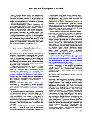 90
Os CD´s de Áudio para a Parte I
Para ampliar ainda mais sua experiência
com EFT, inclui várias horas de narrações de
histórias de casos nesses cd´s de áudio. Do
mesmo modo como nos vídeos, você não
estará ouvindo só teorias. Trata-se de pessoas
reais com problemas reais.
Você ouvirá pessoas superar problemas que
os afligiam por toda a vida em questão de
minutos, enquanto outras pessoas necessi-
taram de persistência. Você ouvirá Adrienne e
eu mesmo aplicar EFT para alguns problemas
emocionais intensos, e ouvirá como eles
desapareceram como por encanto. Você
também ouvirá casos em que há alívio apenas
parcial para certos males que não puderam
ser debelados inteiramente. Em poucas pala-
vras, essas gravações ajudam a completar sua
gama de experiências, dando-lhe uma base
útil para quando você for aplicar EFT.
Leia esses pontos antes de ouvir as
gravações.
**Esses cd´s de áudio contêm uma série de
sessões telefônicas conduzidas por minha
sócia Adrienne, e por mim. Trata-se de uma
coleção de sessões autênticas, gravadas com
um gravador de fita. Por isso, a qualidade
sonora não corresponde a de gravações feitas
em estúdios, ainda que seja, certamente,
aceitável para a finalidade.
**Algumas dessas sessões são com pessoas
que estão aplicando EFT, na hora. Enquanto
você for ouví-las, você tornar-se-á, literal-
mente, um observador de primeira mão
enquanto as pessoas aplicam essas técnicas a
grande variedade de problemas emocionais e
físicos. Isto lhe dará um valioso senso daquilo
que pode ser esperado como resultados de
EFT, quando aplicado a você mesmo e a
outrem.
**Outras sessões são com pessoas que
utilizaram EFT no passado, e estão relatando
suas experiências, desde então. Isto lhe dá um
bom sentido da natureza duradoura dessas
técnicas.
**O propósito dessas gravações é o de ampliar
sua experiência dessas técnicas. Não é o de
ensinar o processo das batidas em si. Isto é
feito no manual e no Vídeo 1a. Por isso, da
mesma forma como nos vídeos 2a, 2b e 3, eu
eliminei muitas batidas na edição, afim de que
você possa concentrar-se na reação das
pessoas, e nos outros detalhes envolvidos nas
técnicas.
** Você ouvirá alguns assuntos altamente
pessoais, e você o fará com a permissão
explícita das pessoas em questão. Elas deram
a permissão para que outros (como você)
pudessem beneficiar-se dessas técnicas
maravilhosas. Nós todos lhes devemos os
agradecimentos por isso.
**Repetição é muito importante quando se
aprende. Por conseguinte, você me ouvirá
repetir determinados pontos importantes, de
diferentes ângulos, várias vezes durante essas
gravações. Não é para aborrecê-lo. É para
inculcar conceitos em sua mente.
**Essas sessões são para sua instrução e não
para seu entretenimento (ainda que algumas
delas sejam muito divertidas). Eu poderia tê-
las feito diferentemente...curtas e atrevi-
das...editando-as para incluir apenas alguns
pontos rápidos a cada vez...e então seguindo
em frente. Mas, fazendo assim, teria subtraído
algum "senso" e "profundidade" a esses
processos. Por outro lado, algumas conversas
desviam-se do assunto, e tocam assuntos fora
do âmbito deste curso. Editando essas
gravações eu tirei sempre uma média entre
esses dois extremos, mas errando,
preferencialmente, para incluir quanto mais
informações úteis que possível.
** Por favor note que as batidas que você ouve
nessas gravações lhe parecerão diferentes
daquelas que você aprendeu. Com efeito, não o
são. Simplesmente são mais curtas, e adotam
uma forma ligeiramente diferente.
**Conforme mencionado no capítulo sobre os
vídeos, Adrienne e eu somos praticantes
avançados de EFT, e eu o tenho utilizado por
muitos anos. Por conseguinte, estamos
utilizando alguns dos atalhos anteriormente
mencionados.
Mas existe uma outra técnica que é utilizada
nas gravações.
Adrienne e eu investimos o tempo e dinheiro
para aprender a "Tecnologia de Voz" do Dr.
Roger Callahan, com o fito de melhor poder
avaliar os pontos de batida, existência da
"Reversão Psicológica", etc. Nós utilizamos
esta forma de diagnóstico nessas gravações
de áudio para poupar tempo, mas, em todo
tempo, utilizamos os mesmos pontos de
batida que você aprendeu. Quando aprendi a
"Tecnologia de Voz" pela primeira vez achei
que era um auxílio primordial para esses
procedimentos. Após anos de experiência, no
entanto, não acredito mais que tenha algum
valor substancial, e, por isso, descontinuei sua
utilização.Desenvolvi uma técnica de diagnose
mais útil, a qual é ensinada, em detalhes, em
nosso conjunto de vídeos "Passos para Se
Tornar o Terapeuta Completo". Os
interessados nesse treinamento avançado
deveriam consultar tais vídeos.
 