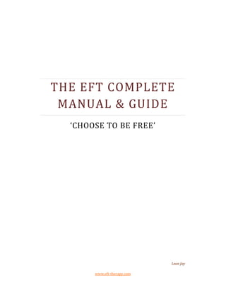 THE EFT COMPLETE
 MANUAL & GUIDE
  ‘CHOOSE TO BE FREE’




                             Leon Jay

       www.eft-therapy.com
 