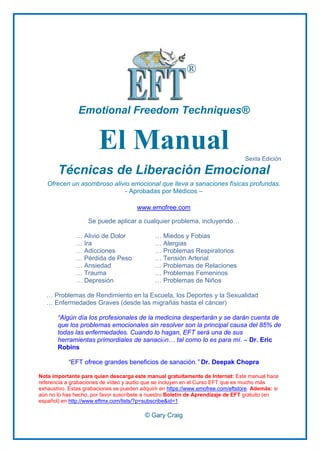 Emotional Freedom Techniques®
El Manual Sexta Edición
Técnicas de Liberación Emocional
Ofrecen un asombroso alivio emocional que lleva a sanaciones físicas profundas.
- Aprobadas por Médicos –
www.emofree.com
Se puede aplicar a cualquier problema, incluyendo…
… Alivio de Dolor
… Ira
… Adicciones
… Pérdida de Peso
… Ansiedad
… Trauma
… Depresión
… Miedos y Fobias
… Alergias
… Problemas Respiratorios
… Tensión Arterial
… Problemas de Relaciones
… Problemas Femeninos
… Problemas de Niños
… Problemas de Rendimiento en la Escuela, los Deportes y la Sexualidad
… Enfermedades Graves (desde las migrañas hasta el cáncer)
“Algún día los profesionales de la medicina despertarán y se darán cuenta de
que los problemas emocionales sin resolver son la principal causa del 85% de
todas las enfermedades. Cuando lo hagan, EFT será una de sus
herramientas primordiales de sanación… tal como lo es para mí. – Dr. Eric
Robins
―EFT ofrece grandes beneficios de sanación.” Dr. Deepak Chopra
Nota importante para quien descarga este manual gratuitamente de Internet: Este manual hace
referencia a grabaciones de vídeo y audio que se incluyen en el Curso EFT que es mucho más
exhaustivo. Estas grabaciones se pueden adquirir en https://www.emofree.com/eftstore. Además: si
aún no lo has hecho, por favor suscríbete a nuestro Boletín de Aprendizaje de EFT gratuito (en
español) en http://www.eftmx.com/lists/?p=subscribe&id=1
© Gary Craig
 