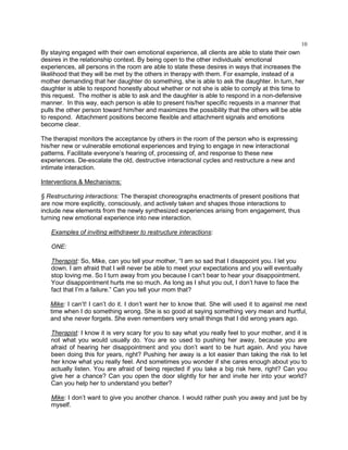 10
By staying engaged with their own emotional experience, all clients are able to state their own
desires in the relationship context. By being open to the other individuals‘ emotional
experiences, all persons in the room are able to state these desires in ways that increases the
likelihood that they will be met by the others in therapy with them. For example, instead of a
mother demanding that her daughter do something, she is able to ask the daughter. In turn, her
daughter is able to respond honestly about whether or not she is able to comply at this time to
this request. The mother is able to ask and the daughter is able to respond in a non-defensive
manner. In this way, each person is able to present his/her specific requests in a manner that
pulls the other person toward him/her and maximizes the possibility that the others will be able
to respond. Attachment positions become flexible and attachment signals and emotions
become clear.
The therapist monitors the acceptance by others in the room of the person who is expressing
his/her new or vulnerable emotional experiences and trying to engage in new interactional
patterns. Facilitate everyone‘s hearing of, processing of, and response to these new
experiences. De-escalate the old, destructive interactional cycles and restructure a new and
intimate interaction.
Interventions & Mechanisms:
§ Restructuring interactions: The therapist choreographs enactments of present positions that
are now more explicitly, consciously, and actively taken and shapes those interactions to
include new elements from the newly synthesized experiences arising from engagement, thus
turning new emotional experience into new interaction.
Examples of inviting withdrawer to restructure interactions:
ONE:
Therapist: So, Mike, can you tell your mother, ―I am so sad that I disappoint you. I let you
down. I am afraid that I will never be able to meet your expectations and you will eventually
stop loving me. So I turn away from you because I can‘t bear to hear your disappointment.
Your disappointment hurts me so much. As long as I shut you out, I don‘t have to face the
fact that I‘m a failure.‖ Can you tell your mom that?
Mike: I can‘t! I can‘t do it. I don‘t want her to know that. She will used it to against me next
time when I do something wrong. She is so good at saying something very mean and hurtful,
and she never forgets. She even remembers very small things that I did wrong years ago.
Therapist: I know it is very scary for you to say what you really feel to your mother, and it is
not what you would usually do. You are so used to pushing her away, because you are
afraid of hearing her disappointment and you don‘t want to be hurt again. And you have
been doing this for years, right? Pushing her away is a lot easier than taking the risk to let
her know what you really feel. And sometimes you wonder if she cares enough about you to
actually listen. You are afraid of being rejected if you take a big risk here, right? Can you
give her a chance? Can you open the door slightly for her and invite her into your world?
Can you help her to understand you better?
Mike: I don‘t want to give you another chance. I would rather push you away and just be by
myself.
 