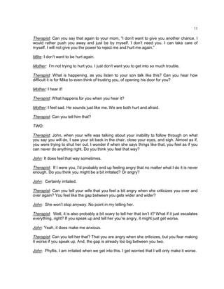 11
Therapist: Can you say that again to your mom, ―I don‘t want to give you another chance. I
would rather push you away and just be by myself. I don‘t need you. I can take care of
myself. I will not give you the power to reject me and hurt me again.‖
Mike: I don‘t want to be hurt again.
Mother: I‘m not trying to hurt you. I just don‘t want you to get into so much trouble.
Therapist: What is happening, as you listen to your son talk like this? Can you hear how
difficult it is for Mike to even think of trusting you, of opening his door for you?
Mother: I hear it!
Therapist: What happens for you when you hear it?
Mother: I feel sad. He sounds just like me. We are both hurt and afraid.
Therapist: Can you tell him that?
TWO:
Therapist: John, when your wife was talking about your inability to follow through on what
you say you will do, I saw your sit back in the chair, close your eyes, and sigh. Almost as if,
you were trying to shut her out. I wonder if when she says things like that, you feel as if you
can never do anything right. Do you think you feel that way?
John: It does feel that way sometimes.
Therapist: If I were you, I‘d probably end up feeling angry that no matter what I do it is never
enough. Do you think you might be a bit irritated? Or angry?
John: Certainly irritated.
Therapist: Can you tell your wife that you feel a bit angry when she criticizes you over and
over again? You feel like the gap between you gets wider and wider?
John: She won‘t stop anyway. No point in my telling her.
Therapist: Well, it is also probably a bit scary to tell her that isn‘t it? What if it just escalates
everything, right? If you speak up and tell her you‘re angry, it might just get worse.
John: Yeah, it does make me anxious.
Therapist: Can you tell her that? That you are angry when she criticizes, but you fear making
it worse if you speak up. And, the gap is already too big between you two.
John: Phyllis, I am irritated when we get into this. I get worried that I will only make it worse.
 