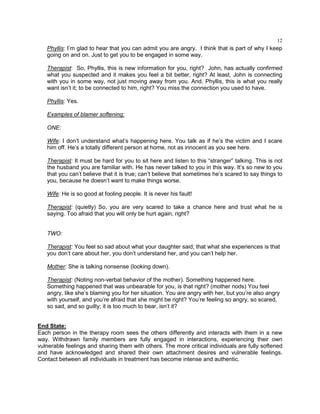 12
Phyllis: I‘m glad to hear that you can admit you are angry. I think that is part of why I keep
going on and on. Just to get you to be engaged in some way.
Therapist: So, Phyllis, this is new information for you, right? John, has actually confirmed
what you suspected and it makes you feel a bit better, right? At least, John is connecting
with you in some way, not just moving away from you. And, Phyllis, this is what you really
want isn‘t it; to be connected to him, right? You miss the connection you used to have.
Phyllis: Yes.
Examples of blamer softening:
ONE:
Wife: I don‘t understand what‘s happening here. You talk as if he‘s the victim and I scare
him off. He‘s a totally different person at home, not as innocent as you see here.
Therapist: It must be hard for you to sit here and listen to this ―stranger‖ talking. This is not
the husband you are familiar with. He has never talked to you in this way. It‘s so new to you
that you can‘t believe that it is true; can‘t believe that sometimes he‘s scared to say things to
you, because he doesn‘t want to make things worse.
Wife: He is so good at fooling people. It is never his fault!
Therapist: (quietly) So, you are very scared to take a chance here and trust what he is
saying. Too afraid that you will only be hurt again, right?
TWO:
Therapist: You feel so sad about what your daughter said; that what she experiences is that
you don‘t care about her, you don‘t understand her, and you can‘t help her.
Mother: She is talking nonsense (looking down).
Therapist: (Noting non-verbal behavior of the mother). Something happened here.
Something happened that was unbearable for you, is that right? (mother nods) You feel
angry, like she‘s blaming you for her situation. You are angry with her, but you‘re also angry
with yourself, and you‘re afraid that she might be right? You‘re feeling so angry, so scared,
so sad, and so guilty; it is too much to bear, isn‘t it?
End State:
Each person in the therapy room sees the others differently and interacts with them in a new
way. Withdrawn family members are fully engaged in interactions, experiencing their own
vulnerable feelings and sharing them with others. The more critical individuals are fully softened
and have acknowledged and shared their own attachment desires and vulnerable feelings.
Contact between all individuals in treatment has become intense and authentic.
 