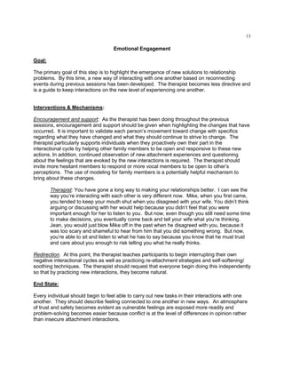 13
Emotional Engagement
Goal:
The primary goal of this step is to highlight the emergence of new solutions to relationship
problems. By this time, a new way of interacting with one another based on reconnecting
events during previous sessions has been developed. The therapist becomes less directive and
is a guide to keep interactions on the new level of experiencing one another.
Interventions & Mechanisms:
Encouragement and support: As the therapist has been doing throughout the previous
sessions, encouragement and support should be given when highlighting the changes that have
occurred. It is important to validate each person‘s movement toward change with specifics
regarding what they have changed and what they should continue to strive to change. The
therapist particularly supports individuals when they proactively own their part in the
interactional cycle by helping other family members to be open and responsive to these new
actions. In addition, continued observation of new attachment experiences and questioning
about the feelings that are evoked by the new interactions is required. The therapist should
invite more hesitant members to respond or more vocal members to be open to other‘s
perceptions. The use of modeling for family members is a potentially helpful mechanism to
bring about these changes.
Therapist: You have gone a long way to making your relationships better. I can see the
way you‘re interacting with each other is very different now. Mike, when you first came,
you tended to keep your mouth shut when you disagreed with your wife. You didn‘t think
arguing or discussing with her would help because you didn‘t feel that you were
important enough for her to listen to you. But now, even though you still need some time
to make decisions, you eventually come back and tell your wife what you‘re thinking.
Jean, you would just blow Mike off in the past when he disagreed with you, because it
was too scary and shameful to hear from him that you did something wrong. But now,
you‘re able to sit and listen to what he has to say because you know that he must trust
and care about you enough to risk telling you what he really thinks.
Redirection. At this point, the therapist teaches participants to begin interrupting their own
negative interactional cycles as well as practicing re-attachment strategies and self-softening/
soothing techniques. The therapist should request that everyone begin doing this independently
so that by practicing new interactions, they become natural.
End State:
Every individual should begin to feel able to carry out new tasks in their interactions with one
another. They should describe feeling connected to one another in new ways. An atmosphere
of trust and safety becomes evident as vulnerable feelings are exposed more readily and
problem-solving becomes easier because conflict is at the level of differences in opinion rather
than insecure attachment interactions.
 