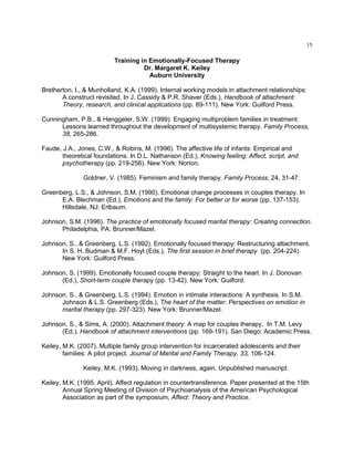 15
Training in Emotionally-Focused Therapy
Dr. Margaret K. Keiley
Auburn University
Bretherton, I., & Munholland, K.A. (1999). Internal working models in attachment relationships:
A construct revisited. In J. Cassidy & P.R. Shaver (Eds.), Handbook of attachment:
Theory, research, and clinical applications (pp. 89-111). New York: Guilford Press.
Cunningham, P.B., & Henggeler, S.W. (1999). Engaging multiproblem families in treatment:
Lessons learned throughout the development of multisystemic therapy. Family Process,
38, 265-286.
Faude, J.A., Jones, C.W., & Robins, M. (1996). The affective life of infants: Empirical and
theoretical foundations. In D.L. Nathanson (Ed.), Knowing feeling: Affect, script, and
psychotherapy (pp. 219-256). New York: Norton.
Goldner, V. (1985). Feminism and family therapy. Family Process, 24, 31-47.
Greenberg, L.S., & Johnson, S.M. (1990). Emotional change processes in couples therapy. In
E.A. Blechman (Ed.), Emotions and the family: For better or for worse (pp. 137-153).
Hillsdale, NJ: Erlbaum.
Johnson, S.M. (1996). The practice of emotionally focused marital therapy: Creating connection.
Philadelphia, PA: Brunner/Mazel.
Johnson, S., & Greenberg, L.S. (1992). Emotionally focused therapy: Restructuring attachment.
In S. H. Budman & M.F. Hoyt (Eds.), The first session in brief therapy (pp. 204-224).
New York: Guilford Press.
Johnson, S. (1999). Emotionally focused couple therapy: Straight to the heart. In J. Donovan
(Ed.), Short-term couple therapy (pp. 13-42). New York: Guilford.
Johnson, S., & Greenberg, L.S. (1994). Emotion in intimate interactions: A synthesis. In S.M.
Johnson & L.S. Greenberg (Eds.), The heart of the matter: Perspectives on emotion in
marital therapy (pp. 297-323). New York: Brunner/Mazel.
Johnson, S., & Sims, A. (2000). Attachment theory: A map for couples therapy. In T.M. Levy
(Ed.), Handbook of attachment interventions (pp. 169-191). San Diego: Academic Press.
Keiley, M.K. (2007). Multiple family group intervention for incarcerated adolescents and their
families: A pilot project. Journal of Marital and Family Therapy, 33, 106-124.
Keiley, M.K. (1993). Moving in darkness, again. Unpublished manuscript.
Keiley, M.K. (1995, April). Affect regulation in countertransference. Paper presented at the 15th
Annual Spring Meeting of Division of Psychoanalysis of the American Psychological
Association as part of the symposium, Affect: Theory and Practice.
 