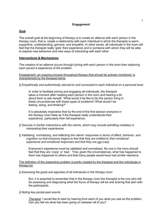 2
Engagement
Goal
The overall goal at the beginning of therapy is to create an alliance with each person in the
therapy room; that is, create a relationship with each individual in which the therapist is warm,
supportive, understanding, genuine, and empathic. In other words, all individuals in the room will
feel that the therapist really ‗gets‘ their experience and is someone with whom they will be able
to explore new behaviors and new ways of interacting with each other
Interventions & Mechanisms
The creation of an alliance occurs through joining with each person in the room then exploring
each person‘s experience of the problem.
Engagement, an ongoing process throughout therapy that should be actively monitored, is
characterized by the therapist being:
§ Empathically and authentically attuned to and connected to each individual on a personal level
In order to facilitate joining and engaging all individuals, the therapist
takes a moment after meeting each person in the room and hearing a bit
about them to ask herself, ―What would it be like to be this person living in
these circumstances with these types of problems? What would I be
feeling, doing, and thinking?‖
It is absolutely imperative that by the end of the first session everyone in
the therapy room feels as if the therapist really understands their
experience, particularly their felt experience.
§ Genuine in his/her interactions with the clients, which may include admitting mistakes in
interpreting their experiences
§ Validating, normalizing, and reflecting the clients’ responses in terms of affect, behavior, and
cognition so that everyone begins to feel that they are entitled to their emotional
experience and emotional responses and that they are not crazy.
Everyone‘s experience must be validated and normalized. No one in the room should
feel that they are ‗crazy‘ or ‗bad.‘ That, given the circumstances, what has happened to
them has happened to others and that many people would have had similar reactions.
The definition of the presenting problem is jointly created by the therapist and the individuals in
therapy by:
§ Assessing the goals and agendas of all individuals in the therapy room
But, it is essential to remember that in the therapy room the therapist is the one who will
be assessing and diagnosing what the focus of therapy will be and sharing that plan with
the participants.
§ Noting key pivotal past events
Therapist: I would like to start by hearing from each of you what you see as the problem.
Can you tell me what has been going on between all of you?
 