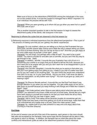 3
Make sure to focus on the interactions (PROCESS) among the individuals in the room,
not on the content of this. It is how the content is managed that is MOST important. If it
is an individual, the process will be with YOU.
Therapist: When you were growing up to whom did you go when you were hurt or upset?
Who took care of you?
This is another important question to ask in the first session to begin to assess the
attachment quality of the clients. Ask everyone in the room.
Beginning to reframe the cycles that are observed in this first session by:
§ Reframing everyone’s individual experience from the attachment perspective—This is part of
the process of making sure that you are ‘getting’ the clients’ experiences.
Therapist: So Lois (mother), what you are telling us is that you feel frustrated that you
have given Jennifer chance after chance and it feels like she is always letting you down.
You kind of sit there thinking ―Why do I let her do this to me?‖ And then you get angry at
her and a little angry at yourself, is that right? (wait)
Therapist: You are angry, but perhaps also a little bit sad? You want to be a good
mother. You want to provide for and take care of Jennifer, but you can‘t find any way to
get through to her. (wait)
Therapist: In addition, Jennifer, it sounds like your frustration has a bit of hurt in it.
Sometimes your mother is so angry that you‘re afraid to tell her the truth, because you
don‘t want her to be angrier with you and you don‘t want her to be disappointed in you or
turn away from you. (wait)
Therapist: And Jennifer (daughter), it sounds like what you‘re saying is that when you
see your mom getting angry and yelling at you, it feels to you that no matter how hard
you try you can‘t seem to do anything right. You don‘t think she would ever understand
how hard it is to say ‗no‘ to your best friends. And so you think ―I will never be able to
meet her expectation, so why bother even trying?‖ You sort of just give up; (wait) am I
hearing it right?
Therapist: So Shauna (female partner), it sounds like you feel that Fred doesn‘t pay
enough attention to you when you are out together. You get a little angry at him and a
little angry at yourself because you keep thinking it will change and it feels like it doesn‘t.
Right? (wait)
Therapist: Fred (male partner) when Shauna was talking about what she saw as the
problem, you seemed to shut down a little and sort of turned away. Almost like you might
have been saying to yourself and maybe to me that you have heard this all so many
times you don‘t think you can hear it again. (wait)
Therapist: (still to Fred) That makes sense because couples do sometimes get into
these cycles that they have a hard time getting out of and at some level, make them feel
a bit overwhelmed and maybe even a bit sad. Does this make sense? (wait)
Therapist: So, maybe both of you feel unheard in a way and a bit angry about that.
(Turning to Fred then Shauna)
End State
At the end of session one and all of the rest of the sessions, each person in the room should
feel safe and accepted by the therapist, have some hope that the therapist will be able to help,
and agree to return to therapy. In addition, the therapist has an initial idea about the major
conflicts and interactional cycles as well as the attachment positions of each individual.
 