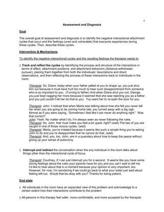 4
Assessment and Diagnosis
Goal
The overall goal of assessment and diagnosis is to identify the negative interactional attachment
cycles that occur and the feelings (overt and vulnerable) that everyone experiences during
these cycles. Then, describe these cycles.
Intervention & Mechanisms
To identify the negative interactional cycles and the resulting feelings the therapist needs to:
§ Track and reflect the cycles by identifying the process and structure of the interactions in
terms of affect, attachment positions, and attachment behaviors (distance-withdrawer,
pursuer), piecing them together from both the individuals‘ descriptions and direct
observations, and then reflecting the process of these interactions back to individuals in the
room.
Therapist: So, Diane, today when your father yelled at you to shape up, you just shut
him out because it must have hurt too much to hear such disappointment from someone
who is so important to you. (Turning to father) And when Diane shut you out, George,
you just kept nagging her more because it seemed that she was rejecting you as a father
and you just couldn‘t let her do that to you. You want her to re-open the door for you.
Therapist: John, I noticed that when Marta was talking about how she felt you never tell
her when you are going to be coming home late, you turned away with a big sigh.
Almost as if you were saying, ―Sometimes I feel like I can never do anything right.‖ Was
that correct?
John: Yeah. No matter what I do, I‘m always seen as never following the rules.
Therapist: So, John, that must make you feel a bit upset, right? (wait) The two of you are
caught in one of those vicious cycles. (wait)
Therapist: Marta, you‘re irritated because it seems like such a simple thing you‘re asking
John to do and you‘re disappointed that he cannot do that. (wait)
Therapist: And, you, too, John, are in a quandary about how to keep the peace without
giving up your sense of autonomy.
§ Interrupt and redirect the conversation when the any individual in the room talks about
things other than the interactional cycle of focus.
Therapist: Courtney, if I can just interrupt you for a second. It seems like you have some
strong feelings about the rules your parents have for you and you can‘t wait to tell me.
I‘d like to hear about that in a moment because your opinion is very important, too.
However, for now, I‘m wondering if we could go back to what your sister just said about
feeling left out. Would that be okay with you? Thanks for being patient.
End state
§ All individuals in the room have an expanded view of the problem and acknowledge to a
certain extent how their interactions contribute to the problem
§ All persons in this therapy feel safer, more comfortable, and more accepted by the therapist.
 