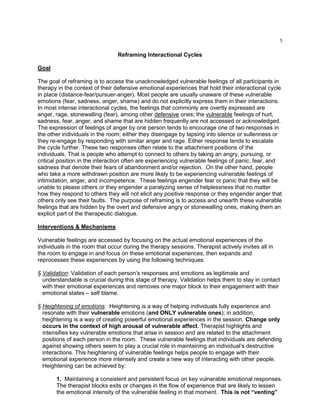 5
Reframing Interactional Cycles
Goal
The goal of reframing is to access the unacknowledged vulnerable feelings of all participants in
therapy in the context of their defensive emotional experiences that hold their interactional cycle
in place (distance-fear/pursuer-anger). Most people are usually unaware of these vulnerable
emotions (fear, sadness, anger, shame) and do not explicitly express them in their interactions.
In most intense interactional cycles, the feelings that commonly are overtly expressed are
anger, rage, stonewalling (fear), among other defensive ones; the vulnerable feelings of hurt,
sadness, fear, anger, and shame that are hidden frequently are not accessed or acknowledged.
The expression of feelings of anger by one person tends to encourage one of two responses in
the other individuals in the room; either they disengage by lapsing into silence or sullenness or
they re-engage by responding with similar anger and rage. Either response tends to escalate
the cycle further. These two responses often relate to the attachment positions of the
individuals. That is people who attempt to connect to others by taking an angry, pursuing, or
critical position in the interaction often are experiencing vulnerable feelings of panic, fear, and
sadness that denote their fears of abandonment and/or rejection. On the other hand, people
who take a more withdrawn position are more likely to be experiencing vulnerable feelings of
intimidation, anger, and incompetence. These feelings engender fear or panic that they will be
unable to please others or they engender a paralyzing sense of helplessness that no matter
how they respond to others they will not elicit any positive response or they engender anger that
others only see their faults. The purpose of reframing is to access and unearth these vulnerable
feelings that are hidden by the overt and defensive angry or stonewalling ones, making them an
explicit part of the therapeutic dialogue.
Interventions & Mechanisms
Vulnerable feelings are accessed by focusing on the actual emotional experiences of the
individuals in the room that occur during the therapy sessions. Therapist actively invites all in
the room to engage in and focus on these emotional experiences, then expands and
reprocesses these experiences by using the following techniques:
§ Validation: Validation of each person‘s responses and emotions as legitimate and
understandable is crucial during this stage of therapy. Validation helps them to stay in contact
with their emotional experiences and removes one major block to their engagement with their
emotional states – self blame.
§ Heightening of emotions: Heightening is a way of helping individuals fully experience and
resonate with their vulnerable emotions (and ONLY vulnerable ones); in addition,
heightening is a way of creating powerful emotional experiences in the session. Change only
occurs in the context of high arousal of vulnerable affect. Therapist highlights and
intensifies key vulnerable emotions that arise in session and are related to the attachment
positions of each person in the room. These vulnerable feelings that individuals are defending
against showing others seem to play a crucial role in maintaining an individual‘s destructive
interactions. This heightening of vulnerable feelings helps people to engage with their
emotional experience more intensely and create a new way of interacting with other people.
Heightening can be achieved by:
1. Maintaining a consistent and persistent focus on key vulnerable emotional responses.
The therapist blocks exits or changes in the flow of experience that are likely to lessen
the emotional intensity of the vulnerable feeling in that moment. This is not “venting”
 
