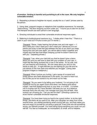 6
of emotion. Venting is harmful and punishing to all in the room. We only heighten
vulnerable emotion.
2. Repeating a phrase to heighten its impact, usually this is a ―catch‖ phrase used by
the person.
3. Using clear, poignant images or metaphors that crystallize experience, for example,
―heart-sinking,‖ ―the floor dropping out from under you,‖ ―it burns you to see him do that.‖
The therapist should use each person‘s own language.
4. Directing individuals to enact their vulnerable emotional responses again.
5. Referring to bodily/physical reactions (e.g., ―I shake when I hear this.‖ ―There is a
catch in your voice as if it hurts to even put it in words.‖)
Therapist: ―Diane, I keep hearing that phrase over and over again — ‗I
don‘t need you! I don‘t need you! I don‘t need you!‘ Almost as if it is so
painful and scary to feel that gap between the two of you that if you keep
saying this over and over again, you will be able to keep it together and
maybe stop that fear that keeps creeping up that he doesn‘t want to be
with you.‖ (repeating phrase.)
Therapist: ―Lee, when your dad told you that he doesn‘t give a damn
about you and you will have to deal with your problem on your own, it
might feel like being dumped into a river in the winter. It‘s so cold, and
you are freezing and drowning. No one cares about you and no one
wants to help you. It might feel like you are fighting for your life and he
just stands on the river bank and watches you struggle.‖ (Using clear
poignant images or metaphors.)
Therapist: When I picture you hurting, I get a sense of a scared and
lonely person who feels abandoned in the world. You want to reach out,
but it‘s like you‘re too scared to try and reach out for help.
Therapist: ―So you seem to be telling your husband, ‗I‘m not going to let
myself be hurt by you again! Each time when I am feeling good about
myself, I see that disapproving look on your face, or a frown…it crushes
me! It crushes me! So I have decided I will keep you out, at a distance,
because that‘s the only way I can manage how scary this all feels. How
scared I am of losing you.‘ Can you tell him that?‖ (Directing a person to
enact his/her vulnerable emotional response)
Therapist: You have been trying so hard to be a good mother, to do the right
things, and that‘s all you want to do. After your daughter ran away from home
several times, you started wondering what‘s wrong with you, and that makes you
sad and angry at yourself for not doing a good job. Every time she did something
wrong, you blamed yourself. You have being trying everything you could, but you
still fail. You feel so inadequate, so incompetent, so small, and so helpless.
 