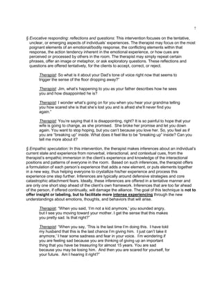 7
§ Evocative responding: reflections and questions: This intervention focuses on the tentative,
unclear, or emerging aspects of individuals‘ experiences. The therapist may focus on the most
poignant elements of an emotional/bodily response, the conflicting elements within that
response, the action tendency inherent in the emotional experience, or how cues are
perceived or processed by others in the room. The therapist may simply repeat certain
phrases, offer an image or metaphor, or ask exploratory questions. These reflections and
questions are offered tentatively, for the clients to accept, correct, or reject.
Therapist: So what is it about your Dad‘s tone of voice right now that seems to
trigger the sense of the floor dropping away?‖
Therapist: Jim, what‘s happening to you as your father describes how he sees
you and how disappointed he is?
Therapist: I wonder what‘s going on for you when you hear your grandma telling
you how scared she is that she‘s lost you and is afraid she‘ll never find you
again.‖
Therapist: You‘re saying that it is disappointing, right? It is so painful to hope that your
wife is going to change, as she promised. She broke her promise and let you down
again. You want to stop hoping, but you can‘t because you love her. So, you feel as if
you are ―breaking up‖ inside. What does it feel like to be ―breaking up‖ inside? Can you
tell me more about it?
§ Empathic speculation: In this intervention, the therapist makes inferences about an individual‘s
current state and experience from nonverbal, interactional, and contextual cues, from the
therapist‘s empathic immersion in the client‘s experience and knowledge of the interactional
positions and patterns of everyone in the room. Based on such inferences, the therapist offers
a formulation of each person‘s experience that adds a new element, or puts elements together
in a new way, thus helping everyone to crystallize his/her experience and process this
experience one step further. Inferences are typically around defensive strategies and core
catastrophic attachment fears. Ideally, these inferences are offered in a tentative manner and
are only one short step ahead of the client‘s own framework. Inferences that are too far ahead
of the person, if offered continually, will damage the alliance. The goal of this technique is not to
offer insight or labeling, but to facilitate more intense experiencing through the new
understandings about emotions, thoughts, and behaviors that will arise.
Therapist: ―When you said, ‗I‘m not a kid anymore,‘ you sounded angry,
but I see you moving toward your mother. I get the sense that this makes
you pretty sad. Is that right?‖
Therapist: ―When you say, ‗This is the last time I‘m doing this. I have told
my husband that this is the last chance I‘m giving him. I just can‘t take it
anymore,‘ I hear some sadness and fear in your voice. I‘m wondering if
you are feeling sad because you are thinking of giving up an important
thing that you have be treasuring for almost 15 years. You are sad
because you may be losing him. And then you are scared for yourself, for
your future. Am I hearing it right?‖
 