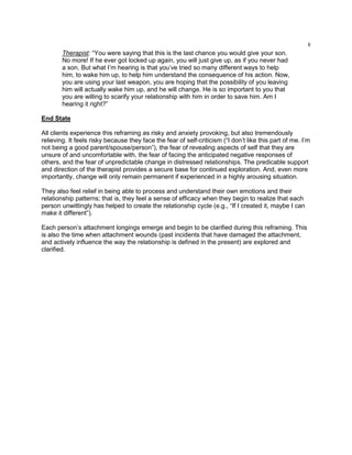 8
Therapist: ―You were saying that this is the last chance you would give your son.
No more! If he ever got locked up again, you will just give up, as if you never had
a son. But what I‘m hearing is that you‘ve tried so many different ways to help
him, to wake him up, to help him understand the consequence of his action. Now,
you are using your last weapon, you are hoping that the possibility of you leaving
him will actually wake him up, and he will change. He is so important to you that
you are willing to scarify your relationship with him in order to save him. Am I
hearing it right?‖
End State
All clients experience this reframing as risky and anxiety provoking, but also tremendously
relieving. It feels risky because they face the fear of self-criticism (―I don‘t like this part of me. I‘m
not being a good parent/spouse/person‖), the fear of revealing aspects of self that they are
unsure of and uncomfortable with, the fear of facing the anticipated negative responses of
others, and the fear of unpredictable change in distressed relationships. The predicable support
and direction of the therapist provides a secure base for continued exploration. And, even more
importantly, change will only remain permanent if experienced in a highly arousing situation.
They also feel relief in being able to process and understand their own emotions and their
relationship patterns; that is, they feel a sense of efficacy when they begin to realize that each
person unwittingly has helped to create the relationship cycle (e.g., ―If I created it, maybe I can
make it different‖).
Each person‘s attachment longings emerge and begin to be clarified during this reframing. This
is also the time when attachment wounds (past incidents that have damaged the attachment,
and actively influence the way the relationship is defined in the present) are explored and
clarified.
 