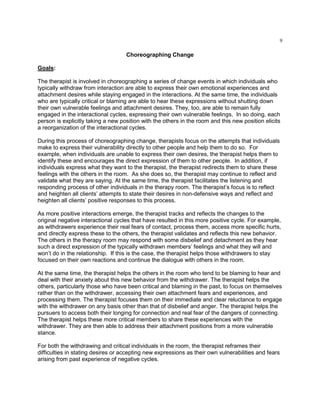 9
Choreographing Change
Goals:
The therapist is involved in choreographing a series of change events in which individuals who
typically withdraw from interaction are able to express their own emotional experiences and
attachment desires while staying engaged in the interactions. At the same time, the individuals
who are typically critical or blaming are able to hear these expressions without shutting down
their own vulnerable feelings and attachment desires. They, too, are able to remain fully
engaged in the interactional cycles, expressing their own vulnerable feelings. In so doing, each
person is explicitly taking a new position with the others in the room and this new position elicits
a reorganization of the interactional cycles.
During this process of choreographing change, therapists focus on the attempts that individuals
make to express their vulnerability directly to other people and help them to do so. For
example, when individuals are unable to express their own desires, the therapist helps them to
identify these and encourages the direct expression of them to other people. In addition, if
individuals express what they want to the therapist, the therapist redirects them to share these
feelings with the others in the room. As she does so, the therapist may continue to reflect and
validate what they are saying. At the same time, the therapist facilitates the listening and
responding process of other individuals in the therapy room. The therapist‘s focus is to reflect
and heighten all clients‘ attempts to state their desires in non-defensive ways and reflect and
heighten all clients‘ positive responses to this process.
As more positive interactions emerge, the therapist tracks and reflects the changes to the
original negative interactional cycles that have resulted in this more positive cycle. For example,
as withdrawers experience their real fears of contact, process them, access more specific hurts,
and directly express these to the others, the therapist validates and reflects this new behavior.
The others in the therapy room may respond with some disbelief and detachment as they hear
such a direct expression of the typically withdrawn members‘ feelings and what they will and
won‘t do in the relationship. If this is the case, the therapist helps those withdrawers to stay
focused on their own reactions and continue the dialogue with others in the room.
At the same time, the therapist helps the others in the room who tend to be blaming to hear and
deal with their anxiety about this new behavior from the withdrawer. The therapist helps the
others, particularly those who have been critical and blaming in the past, to focus on themselves
rather than on the withdrawer, accessing their own attachment fears and experiences, and
processing them. The therapist focuses them on their immediate and clear reluctance to engage
with the withdrawer on any basis other than that of disbelief and anger. The therapist helps the
pursuers to access both their longing for connection and real fear of the dangers of connecting.
The therapist helps these more critical members to share these experiences with the
withdrawer. They are then able to address their attachment positions from a more vulnerable
stance.
For both the withdrawing and critical individuals in the room, the therapist reframes their
difficulties in stating desires or accepting new expressions as their own vulnerabilities and fears
arising from past experience of negative cycles.
 