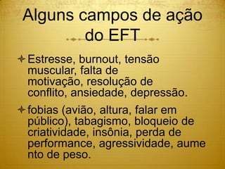 Alguns campos de ação
         do EFT
Estresse, burnout, tensão
 muscular, falta de motivação,
 resolução de conflito, ansiedade,
 depressão, aumento de peso.
fobias (avião, altura, falar em
 público), tabagismo, bloqueio de
 criatividade, insônia, perda de
 performance, agressividade.
 