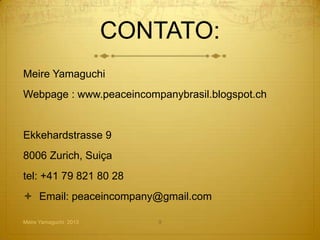 CONTATO:
Meire Yamaguchi
Webpage : www.peaceincompanybrasil.blogspot.ch


(Cursos presenciais no Brasil)
Ekkehardstrasse 9
8006 Zurich, Suiça
tel: +41 79 821 80 28
 Email: peaceincompany@gmail.com
 Skype: meireyam
Meire Yamaguchi 2013             9
 