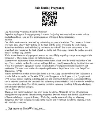 Pain During Pregnancy
Leg Pain during Pregnancy: Can it Be Serious?
Experiencing leg pain during pregnancy is normal. Major leg pain may indicate a more serious
medical condition. Here are five common causes of leg pain during pregnancy.
Sciatica
One of the most common causes of leg pain during pregnancy is sciatica. This can occur because
of weight gain, a heavy belly pulling on the back and the uterus pressuring the sciatic nerve.
Sometimes the baby s head will directly rest on the nerve itself. The sciatic nerve starts at the
lower back and runs down the back of each leg to the feet. This causes pain in the lumbar area and
back of the legs. Leg Cramps
While no one is certain why pregnant women are more likely to get leg cramps, some suggest it is
because of ... Show more content on Helpwriting.net ...
Edema occurs because the uterus pressures certain veins, which slow the blood circulation of the
legs. This results in swollen feet, ankles and legs. Edema typically occurs during the third trimester.
While it is temporary, a pregnant women with multiples will experience more discomfort and
tenderness. Varicose veins tend to develop alongside edema. http://www.ivein.com/ Deep Vein
Thrombosis (DVT)
Venous thrombosis is when a blood clot forms in a vein. Deep vein thrombosis (DVT) occurs in a
vein far below the surface of the skin. DTV typically appears in the legs or pelvis. Symptoms of
DVT include pain or swelling in the leg, red skin and abnormally large veins. An untreated blood
clot is a serious condition that can result in a pulmonary embolism (PE). This is when the blood clot
becomes stuck in a lung. This life threatening condition can cause breathing difficulty, chest pain
and ultimately physical collapse.
Uterine Fibroids
These are non cancerous tumors that grow inside the uterus. At least 20 percent of women are
through to develop uterine fibroids during pregnancy. Doctors believe that fibroids occur because
of hormonal changes or genetic history. While they may be very small, they are also very
dangerous. They can increase pressure on the bladder and even block the uterine opening, which
will result in a cesarean
... Get more on HelpWriting.net ...
 