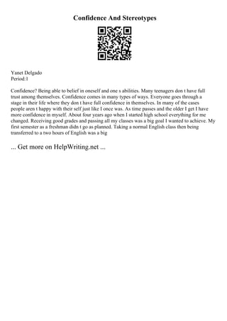 Confidence And Stereotypes
Yanet Delgado
Period:1
Confidence? Being able to belief in oneself and one s abilities. Many teenagers don t have full
trust among themselves. Confidence comes in many types of ways. Everyone goes through a
stage in their life where they don t have full confidence in themselves. In many of the cases
people aren t happy with their self just like I once was. As time passes and the older I get I have
more confidence in myself. About four years ago when I started high school everything for me
changed. Receiving good grades and passing all my classes was a big goal I wanted to achieve. My
first semester as a freshman didn t go as planned. Taking a normal English class then being
transferred to a two hours of English was a big
... Get more on HelpWriting.net ...
 