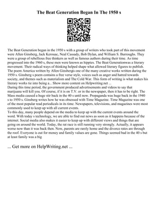 The Beat Generation Began In The 1950 s
The Beat Generation began in the 1950 s with a group of writers who took part of this movement
were Allen Ginsberg, Jack Kerouac, Neal Cassady, Bob Dylan, and William S. Burroughs. They
were a group of rebellious free thinkers as well as famous authors during their time. As time
progressed into the 1960 s, these men were known as hippies. The Beat Generationwas a literary
movement. Their radical ways of thinking helped shape what allowed literary figures to publish.
The poem America written by Allen Ginsbergis one of the many creative works written during the
1950 s. Ginsberg s poem contains a free verse style, voices such as anger and hatred towards
society, and themes such as materialism and The Cold War. This form of writing is what makes his
literary works tie into being a... Show more content on Helpwriting.net ...
During this time period, the government produced advertisements and videos to say that
marijuana will kill you. Of course, if it is on T.V. or in the newspaper, then it has to be right. The
Mass media caused a huge stir back in the 40 s until now. Propaganda was huge back in the 1940
s to 1950 s. Ginsberg writes how he was obsessed with Time Magazine. Time Magazine was one
of the most popular read periodicals in its time. Newspapers, televisions, and magazines were most
commonly used to keep up with all current events.
To this day, many people depend on the media to keep up with the current events around the
word. With today s technology, we are able to find out news as soon as it happens because of the
internet. Social media also makes it easier to keep up with different views and things that are
going on around the world. Today, the rat race is still running very strongly. Actually, it appears
worse now than it was back then. Now, parents are rarely home and the divorce rates are through
the roof. Everyone is out for money and family values are gone. Things seemed bad in the 40 s but
at least family was a big
... Get more on HelpWriting.net ...
 