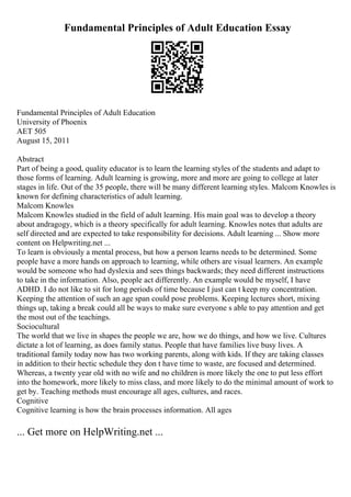 Fundamental Principles of Adult Education Essay
Fundamental Principles of Adult Education
University of Phoenix
AET 505
August 15, 2011
Abstract
Part of being a good, quality educator is to learn the learning styles of the students and adapt to
those forms of learning. Adult learning is growing, more and more are going to college at later
stages in life. Out of the 35 people, there will be many different learning styles. Malcom Knowles is
known for defining characteristics of adult learning.
Malcom Knowles
Malcom Knowles studied in the field of adult learning. His main goal was to develop a theory
about andragogy, which is a theory specifically for adult learning. Knowles notes that adults are
self directed and are expected to take responsibility for decisions. Adult learning ... Show more
content on Helpwriting.net ...
To learn is obviously a mental process, but how a person learns needs to be determined. Some
people have a more hands on approach to learning, while others are visual learners. An example
would be someone who had dyslexia and sees things backwards; they need different instructions
to take in the information. Also, people act differently. An example would be myself, I have
ADHD. I do not like to sit for long periods of time because I just can t keep my concentration.
Keeping the attention of such an age span could pose problems. Keeping lectures short, mixing
things up, taking a break could all be ways to make sure everyone s able to pay attention and get
the most out of the teachings.
Sociocultural
The world that we live in shapes the people we are, how we do things, and how we live. Cultures
dictate a lot of learning, as does family status. People that have families live busy lives. A
traditional family today now has two working parents, along with kids. If they are taking classes
in addition to their hectic schedule they don t have time to waste, are focused and determined.
Whereas, a twenty year old with no wife and no children is more likely the one to put less effort
into the homework, more likely to miss class, and more likely to do the minimal amount of work to
get by. Teaching methods must encourage all ages, cultures, and races.
Cognitive
Cognitive learning is how the brain processes information. All ages
... Get more on HelpWriting.net ...
 