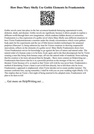 How Does Mary Shelly Use Gothic Elements In Frankenstein
Gothic novels came into place in the late seventeen hundreds betraying supernatural events,
dishonor, death, and disaster. Gothic novels are significant, because it allows people to explore a
different world through their own imagination, which condones hidden desires or curiosities.
Frankenstein is a fine expression of a gothic novel where Mary Shelly uses different situations to
have Victor Frankensteincreate a monster under the cloudy circumstances which victor gathers
body parts for his experiments and the use of little known modern technologies for unnatural
purposes (Harcourt 1), being unknown by man for Victors creations in showing suspenseful
innovations, reflects on the elements of a gothic novel. Mary Shelly Frankenstein shows how
Victor Frankenstein strives for knowledge to go against the laws of nature and natural order. The
natural order of a human corps is to be born, lived, aged, and to die then decomposed, but by Victor
creating a man like being from human corps, off sets the natural order of mankind. Soon realizing
that his creation is far more advanced then he thought... Show more content on Helpwriting.net ...
Frankenstein then knows that he is in a powerful position as the stronger of the two, and can
threaten Victor because of it, so much so that Victor will wish he was never born. Frankenstein s
method of desolating Victor s heart is not to kill him directly, but to kill those who he loves.
Frankenstein s approach is emphasized, when Victor decides not to create another monster. The
monster confronts him, saying remember, I shall be with you on your wedding night (Shelly 153).
This implies that on Victor s first night of being married to his adopted sister, Frankenstein will
plan to be there to kill
... Get more on HelpWriting.net ...
 