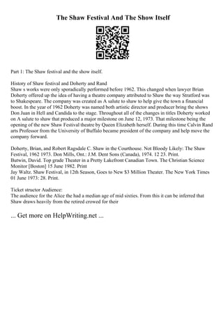 The Shaw Festival And The Show Itself
Part 1: The Shaw festival and the show itself.
History of Shaw festival and Doherty and Rand
Shaw s works were only sporadically performed before 1962. This changed when lawyer Brian
Doherty offered up the idea of having a theatre company attributed to Shaw the way Stratford was
to Shakespeare. The company was created as A salute to shaw to help give the town a financial
boost. In the year of 1962 Doherty was named both artistic director and producer bring the shows
Don Juan in Hell and Candida to the stage. Throughout all of the changes in titles Doherty worked
on A salute to shaw that produced a major milestone on June 12, 1973. That milestone being the
opening of the new Shaw Festival theatre by Queen Elizabeth herself. During this time Calvin Rand
arts Professor from the University of Buffalo became president of the company and help move the
company forward.
Doherty, Brian, and Robert Ragsdale C. Shaw in the Courthouse. Not Bloody Likely: The Shaw
Festival, 1962 1973. Don Mills, Ont.: J.M. Dent Sons (Canada), 1974. 12 23. Print.
Butwin, David. Top grade Theater in a Pretty Lakefront Canadian Town. The Christian Science
Monitor [Boston] 15 June 1982. Print
Jay Waltz. Shaw Festival, in 12th Season, Goes to New $3 Million Theater. The New York Times
01 June 1973: 28. Print.
Ticket structor Audience:
The audience for the Alice the had a median age of mid sixties. From this it can be inferred that
Shaw draws heavily from the retired crowed for their
... Get more on HelpWriting.net ...
 
